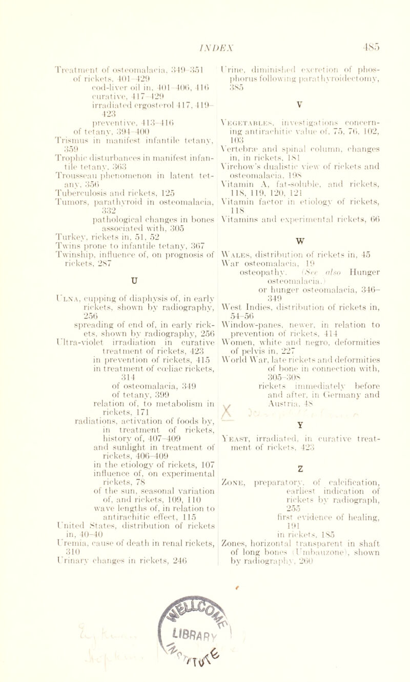 Treatment of osteomalacia, 349 351 of rickets, It)I 429 cod-liver oil in, 401 400,416 curative, 417 429 irradiated crgosterol 117, 119 423 preventive. 113 110 of tetany, 394 400 Trismus in manifest infantile tetany, 359 Trophic (listurbanees in manifest infan¬ tile tetany, 303 Trousseau phenomenon in latent tet¬ any. 350 Tuberculosis and rickets, 125 Tumors, parathyroid in osteomalacia, 332 ' pathological changes in bones associated with, 305 Turkey, rickets in. 51. 52 Twins prone to infantile tetany, 307 Twinship, influence of, on prognosis of rickets, 287 U Ulna, cupping of diaphysis of, in early rickets, shown by radiography, 256 spreading of end of, in early rick¬ ets, shown by radiography, 256 Ultra-violet irradiation in curative treatment of rickets, 423 in prevention of rickets, 415 in treatment of coeliac rickets, 314 of osteomalacia, 349 of tetany, 399 relation of, to metabolism in rickets, 171 radiations, activation of foods by, in treatment of rickets, history of, 407-409 and sunlight in treatment of rickets, 406-409 in the etiology of rickets, 107 influence of, on experimental rickets, 78 of the sun, seasonal variation of, and rickets, 109, 110 wave lengths of, in relation to antirachitic effect, 115 United States, distribution of rickets in, 40-40 Uremia, cause of death in renal rickets, 310 Urinary changes in rickets, 246 Urine, diminished excretion of phos¬ phorus following parathyroidectomy, 385 V Vegetables, investigations concern¬ ing antirachitic value of, 75, 76, 102, 103 Yertebne and spinal column, changes in, in rickets, 181 Virchow's dualistie view of rickets and osteomalacia, 198 Vitamin A, fat-soluble, and rickets, 1 IS, 119, 120, 121 Vitamin factor in etiologx of rickets, 118 Vitamins and experimental rickets, (56 W Wales, distribution of rickets in, 45 War osteomalacia, 19 osteopathy. (Srt also Hunger osteomalacia.; or hunger osteomalacia, 346- 349 West Indies, distribution of rickets in, 54-56 Window-panes, newer, in relation to prevention of rickets. 414 Women, white and negro, deformities of pelvis in, 227 World War, late rickets and deformities of bone in connection with, 305-31 Is rickets immediately before and after, in Germany and Y Yeast, irradiated, in curative treat¬ ment, of rickets. 423 Z Zone, preparatory, of calcification, earliest indication of rickets by radiograph, 255 first evidence of healing, 191 in rickets, 185 Zones, horizontal transparent in shaft of long bones Vmbau/one , shown by radiograph', 260