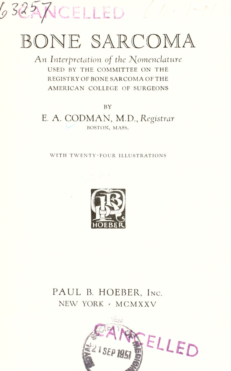 A?] Interpretation of the ]\[oniencldtiire USED BY THE COMMITTEE ON THE REGISTRY OF BONE SARCOMA OF THE AMERICAN COLLEGE OF SURGEONS BY E. A. CODMAN, M.D., Registrar BOSTON, MASS. WITH TWENTY-FOUR ILLUSTRATIONS PAUL B. HOEBER, Inc. NEW YORK ' MCMXXV