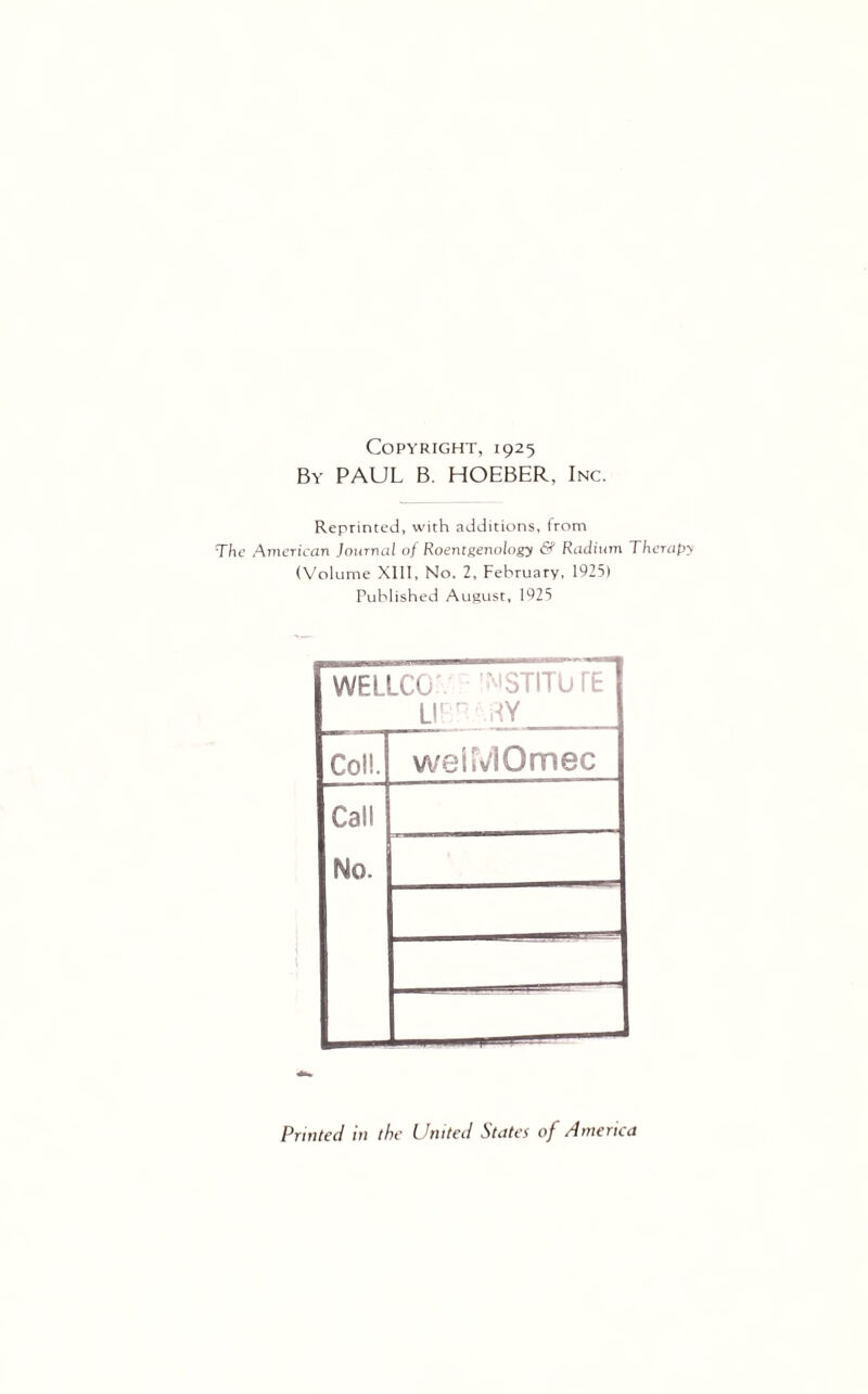 Copyright, 1925 By PAUL B. HOEBER. Inc. Reprinted, with additions, from The American Journal of Roentgenology & Radium Therapy (Volume XIII, No. 2, February, 1925) Published August, 1925 Printed in the United States of America