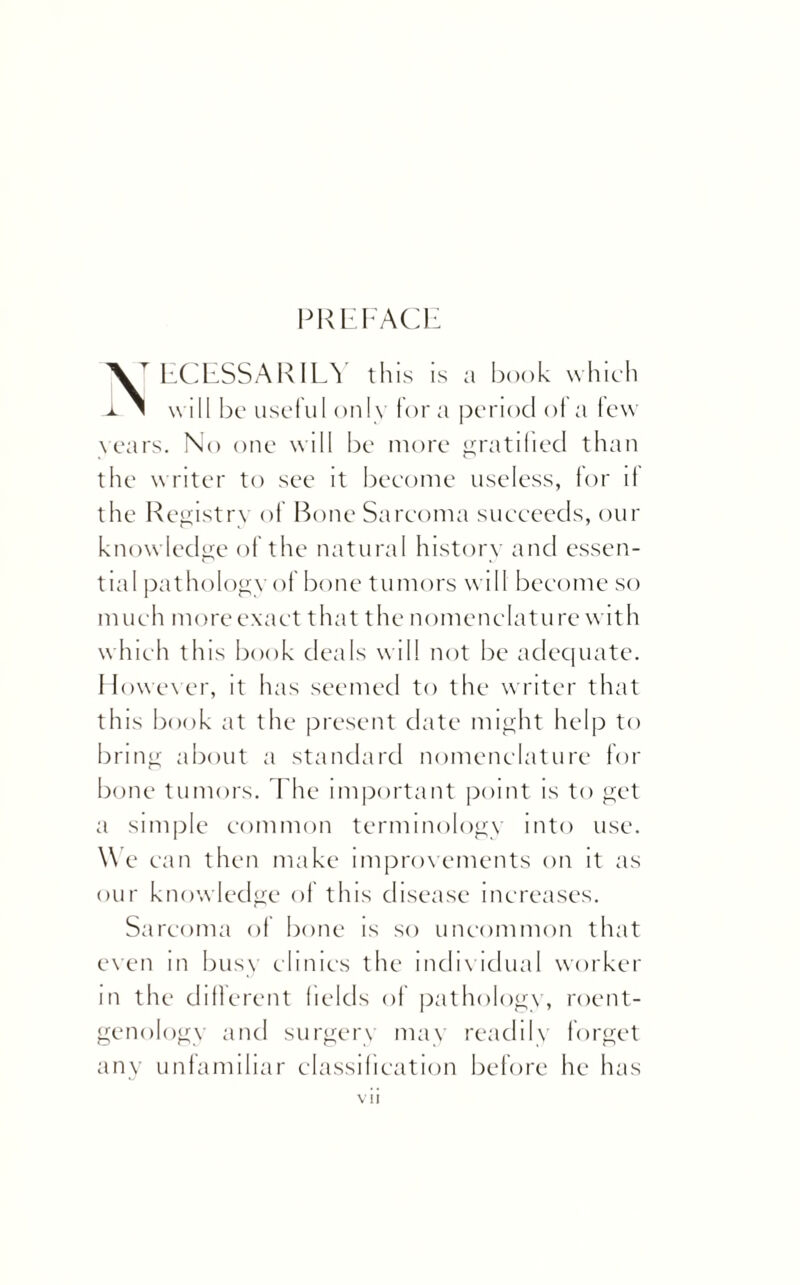 PREFACE ECESSARILY this is a book which A ^ will be useful only for a period of a few years. No one will be more gratified than the writer to see it become useless, for if the Registry of Bone Sarcoma succeeds, our knowledge of the natural history and essen¬ tial pat hology of bone tumors will become so much more exact that the nomenclat u re with which this book deals will not be adequate. However, it has seemed to the writer that this book at the present date might help to bring about a standard nomenclature for bone tumors. The important point is to get a simple common terminology into use. We can then make improvements on it as our knowledge of this disease increases. Sarcoma of bone is so uncommon that even m busy clinics the individual worker in the different fields of pathology, roent¬ genology and surgery may readily forget any unfamiliar classification before he has