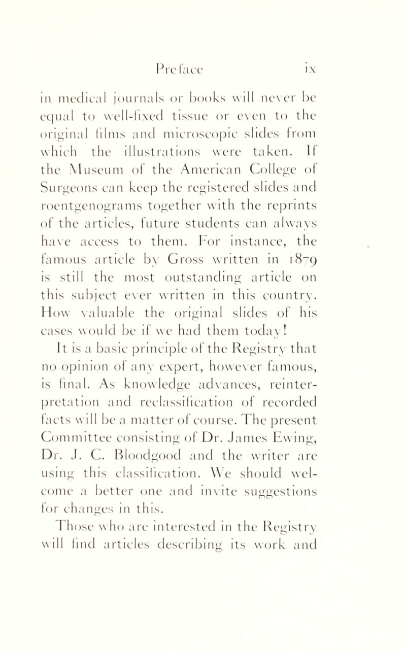 ill medical journals or books will never be equal to well-lixed tissue or even to the original films and microscopic slides from which the illustrations were ta ken. li¬ the Museum of the American College of Surgeons can keep the registered slides and roentgenograms together with the reprints of the articles, future students can always have access to them. For instance, the famous article by Gross written in iH_q is still the most outstanding article on this subject ever written in this country. How valuable the original slides of his eases would be if we had them today! It is a basic principle of the Registry that no opinion of any expert, however famous, is final. As knowledge advances, reinter¬ pretation and reclassification of recorded facts will be a matter of course. The present Committee consisting of Dr. James Ewing, Dr. J. C. Bloodgood and the writer are using this classification. We should wel¬ come a better one and unite suggestions for changes in this. Those w ho are interested in the Registry will find articles describing its work and