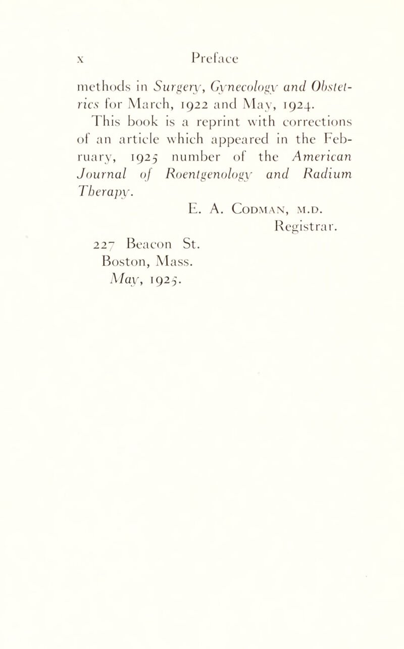 rics for March, 1922 and May, 1924. I his book is a reprint with corrections of an article which appeared in the Feb¬ ruary, 1925 number of the American Journal oj Roentgenology and Radium Therapy. E. A. Codman, M.D. Registrar. 227 Beacon St. Boston, Mass. May, 1925.