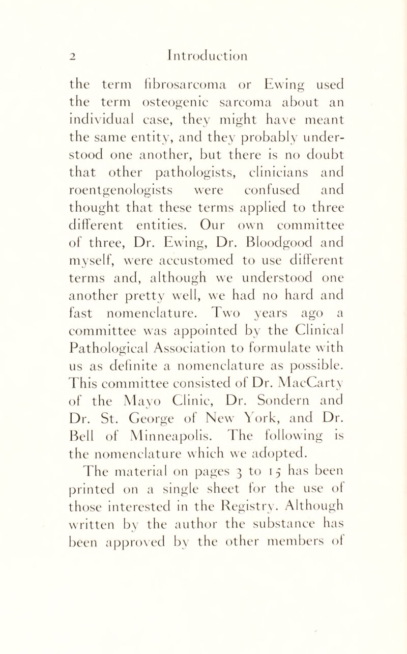 the term fibrosarcoma or Ewing used the term osteogenic sarcoma about an individual case, they might have meant the same entity, and they probably under¬ stood one another, but there is no doubt that other pathologists, clinicians and roentgenologists were confused and thought that these terms applied to three different entities. Our own committee of three, Dr. Ewing, Dr. BloodgoocI and myself, were accustomed to use different terms and, although we understood one another pretty well, we had no hard and fast nomenclature. Two years ago a committee was appointed by the Clinical Pathological Association to formulate with us as definite a nomenclature as possible. This committee consisted of Dr. MaeCarty of the Mayo Clinic, Dr. Sondern and Dr. St. George of New \ ork, and Dr. Bell of Minneapolis. The following is the nomenclature which we adopted. The material on pages 3 to 13 has been printed on a single sheet lor the use of those interested in the Registry. Although written by the author the substance has been approved by the other members ot