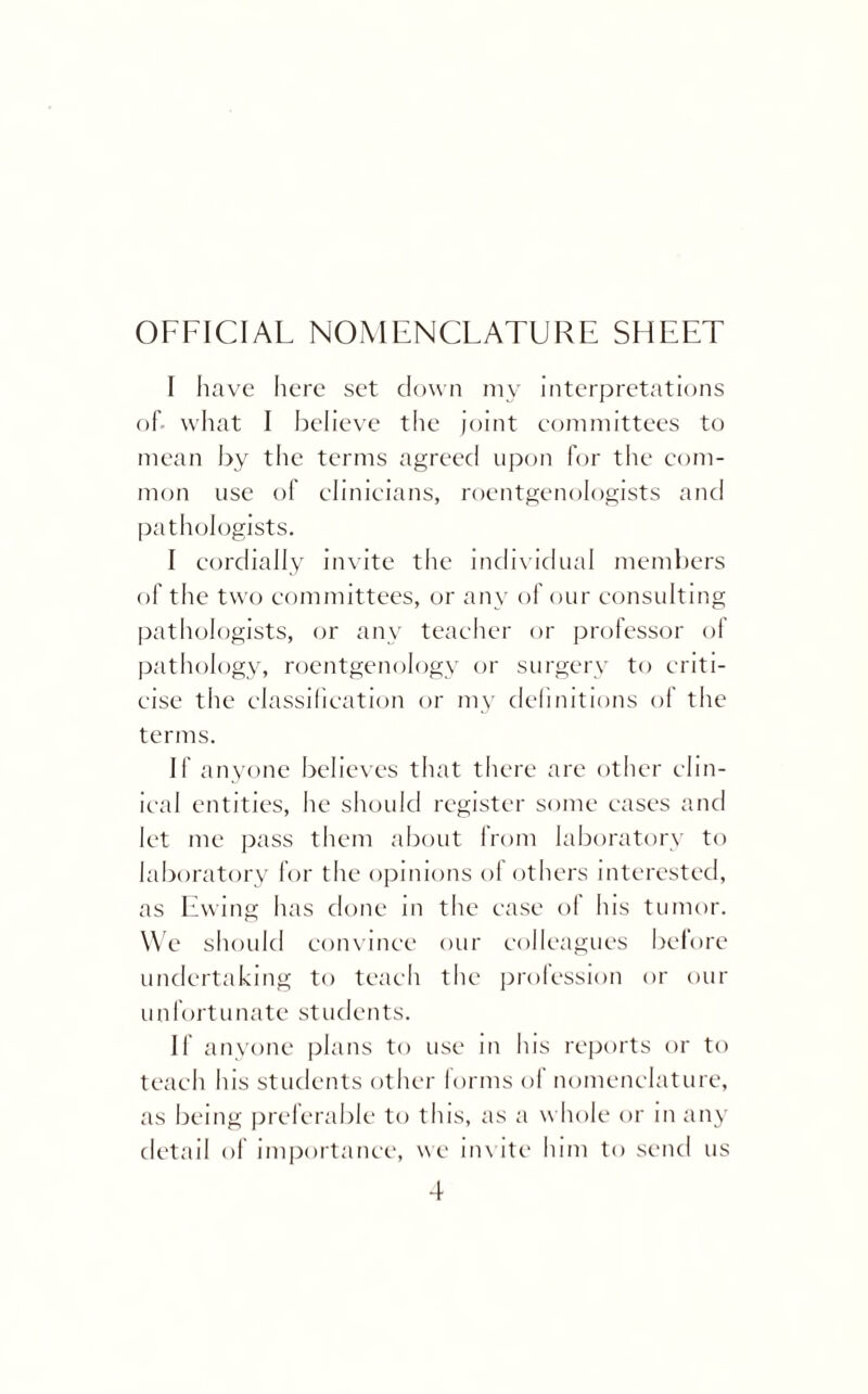 OFFICIAL NOMENCLATURE SHEET I have here set down my interpretations of- what I believe the joint committees to mean by the terms agreed upon for the com¬ mon use of clinicians, roentgenologists and pathologists. I cordially invite the individual members of the two committees, or any of our consulting pathologists, or any teacher or professor of pathology, roentgenology or surgery to criti¬ cise the classification or my definitions of the terms. II' anyone believes that there are other clin¬ ical entities, lie should register some cases and let me pass them about from laboratory to laboratory for the opinions of others interested, as Ewing lias done in the case of his tumor. We should convince our colleagues before undertaking to teach the profession or our unfortunate students. If anyone plans to use m his reports or to teach his students other forms ol nomenclature, as being preferable to this, as a whole or in any detail of importance, we invite him to send us