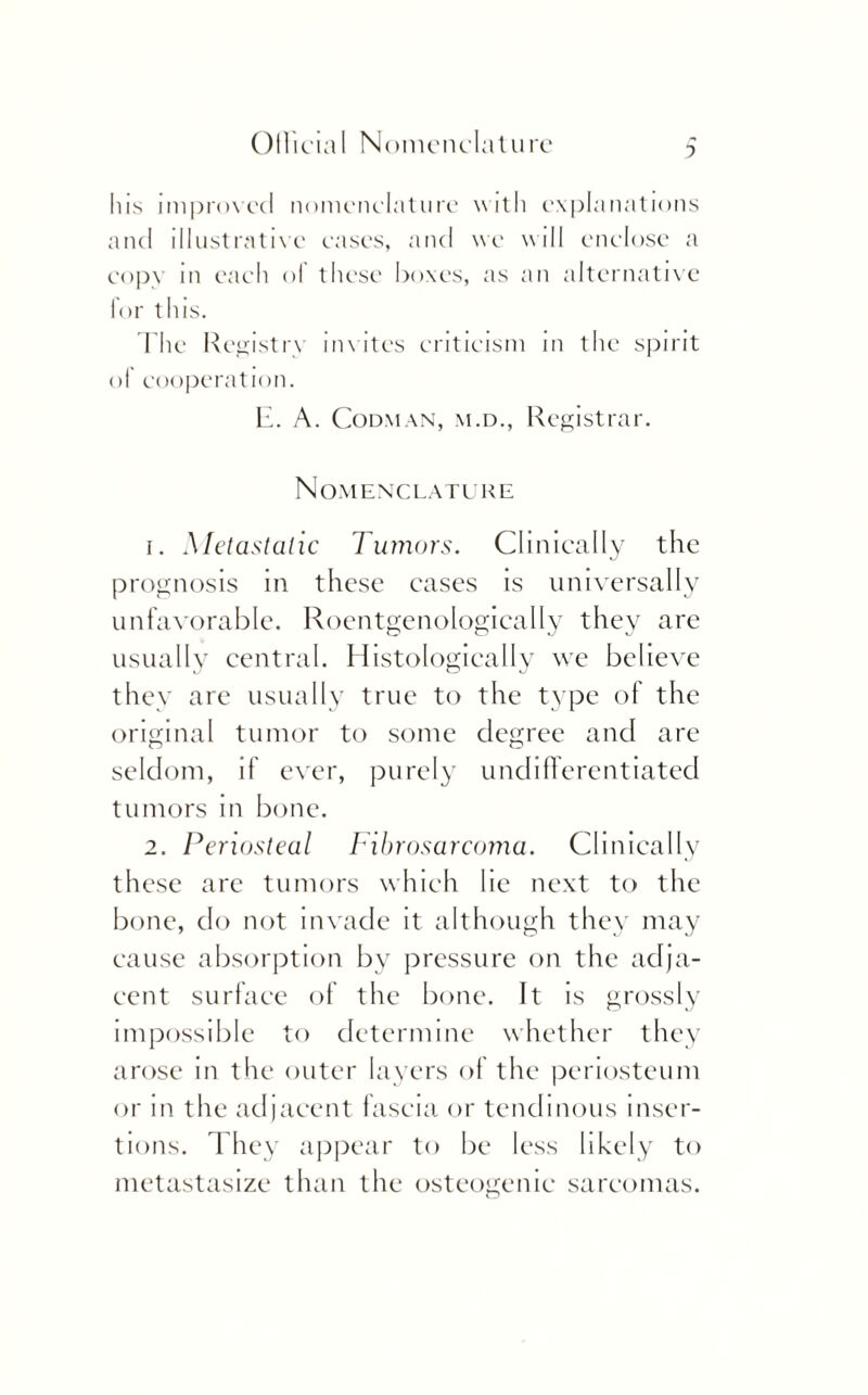 ? his improved nomenclature with explanations and illustrative eases, and we will enclose a cop\ in each ol these boxes, as an alternative for this. The Registry invites criticism in the spirit ol cooperation. II. A. Codman, m.d., Registrar. Nomenclature 1. Metastatic Tumors. Clinically the prognosis in these cases is universally unfavorable. Roentgenologically they are usually central. Histologically we believe they are usually true to the type of the original tumor to some degree and are seldom, if ever, purely undifferentiated tumors in bone. 2. Periosteal Fibrosarcoma. Clinically these are tumors which lie next to the bone, do not invade it although they may cause absorption by pressure on the adja¬ cent surface of the bone. It is grossly impossible to determine whether they arose in the outer layers of the periosteum or in the adjacent fascia or tendinous inser¬ tions. They appear to be less likely to metastasize than the osteogenic sarcomas.