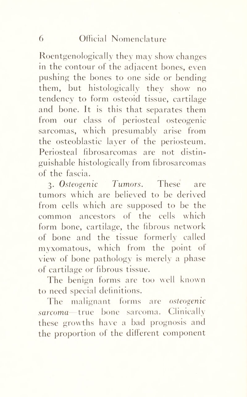 RoentgenologicalIy they may show changes m the contour of the adjacent bones, even pushing the bones to one side or bending them, but histologically they show no tendency to form osteoid tissue, cartilage and bone. It is this that separates them from our class of periosteal osteogenic sarcomas, which presumably arise from the osteoblastic layer of the periosteum. Periosteal fibrosarcomas are not distin¬ guishable histologically from fibrosarcomas of the fascia. 3. Osteogenic Tumors. These are tumors which are believed to be derived from cells which are supposed to be the common ancestors of the cells which form bone, cartilage, the fibrous network of bone and the tissue formerly called myxomatous, which from the point of view of bone pathology is merely a phase of cartilage or fibrous tissue. The benign forms are too well known to need special definitions. The malignant forms are osteogenic sarcoma true bone sarcoma. Clinically these growths have a bad prognosis and the proportion of the different component