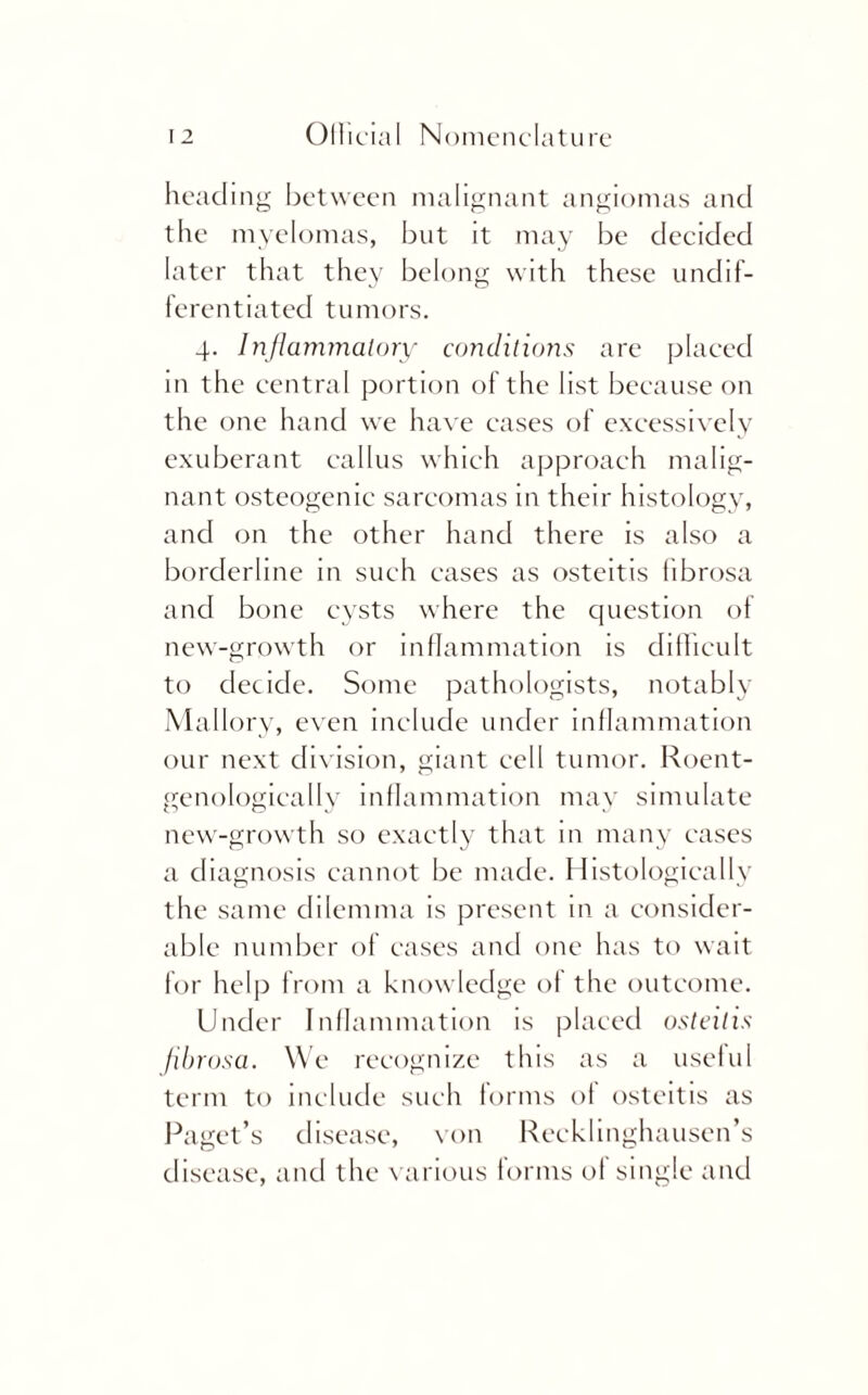 heading between malignant angiomas and the myelomas, but it may be decided later that they belong with these undif¬ ferentiated tumors. 4. Inflammatory conditions are placed in the central portion of the list because on the one hand we have cases of excessively exuberant callus which approach malig¬ nant osteogenic sarcomas in their histology, and on the other hand there is also a borderline in such eases as osteitis fibrosa and bone cysts where the question of new-growth or inflammation is difficult to decide. Some pathologists, notably Mallory, even include under inflammation our next division, giant cell tumor. Roent- genologically inflammation may simulate new-growth so exactly that in many cases a diagnosis cannot be made. Histologically the same dilemma is present in a consider¬ able number of cases and one has to wait for help from a knowledge of the outcome. Under Inflammation is placed osteitis fibrosa. We recognize this as a useful term to include such forms of osteitis as Paget’s disease, von Recklinghausen’s disease, and the various forms of single and