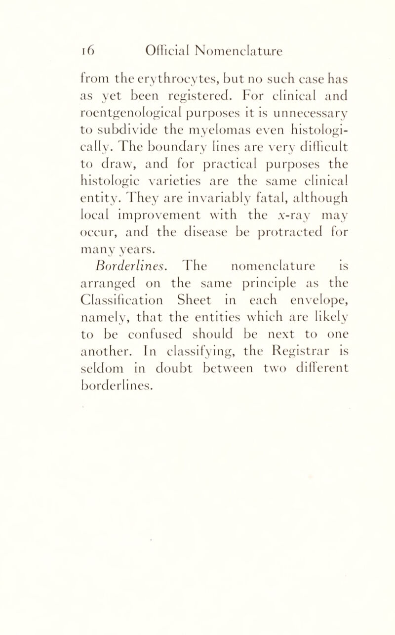 from the erythrocytes, but no such case has as yet been registered. For clinical and roentgenological purposes it is unnecessary to subdivide the myelomas even histologi¬ cally. The boundary lines are very difficult to draw, and for practical purposes the histologic varieties are the same clinical entity. They are invariably fatal, although local improvement with the x-ray may occur, and the disease be protracted for many years. Borderlines. The nomenclature is arranged on the same principle as the Classification Sheet in each envelope, namely, that the entities which are likely to be confused should be next to one another. In classifying, the Registrar is seldom in doubt between two different borderlines.