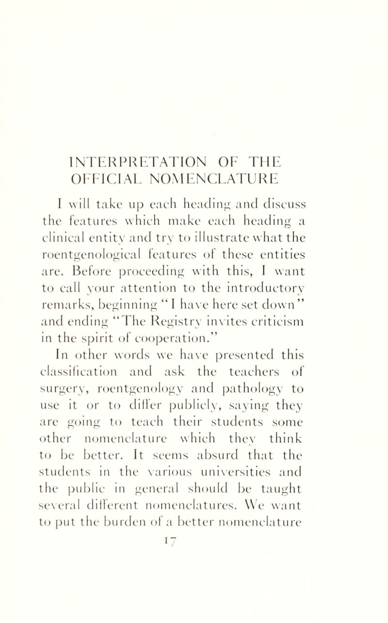 INTERPRETATION OF THE OFFICIAL NOMENCLATURE I will take up each heading and discuss the features which make each heading a clinical entity and try to illustrate what the roentgenological features of these entities are. Before proceeding with this, I want to call your attention to the introductory remarks, beginning “ I have here set down” and ending “The Registry invites criticism m the spirit of cooperation.” In other words we have presented this classification and ask the teachers of surgery, roentgenology and pathology to use it or to differ publicly, saying they are going to teach their students some other nomenclature which they think to be better. It seems absurd that the students in the carious universities and the public in general should be taught several dillerent nomenclatures. We want to put the burden of a better nomenclature