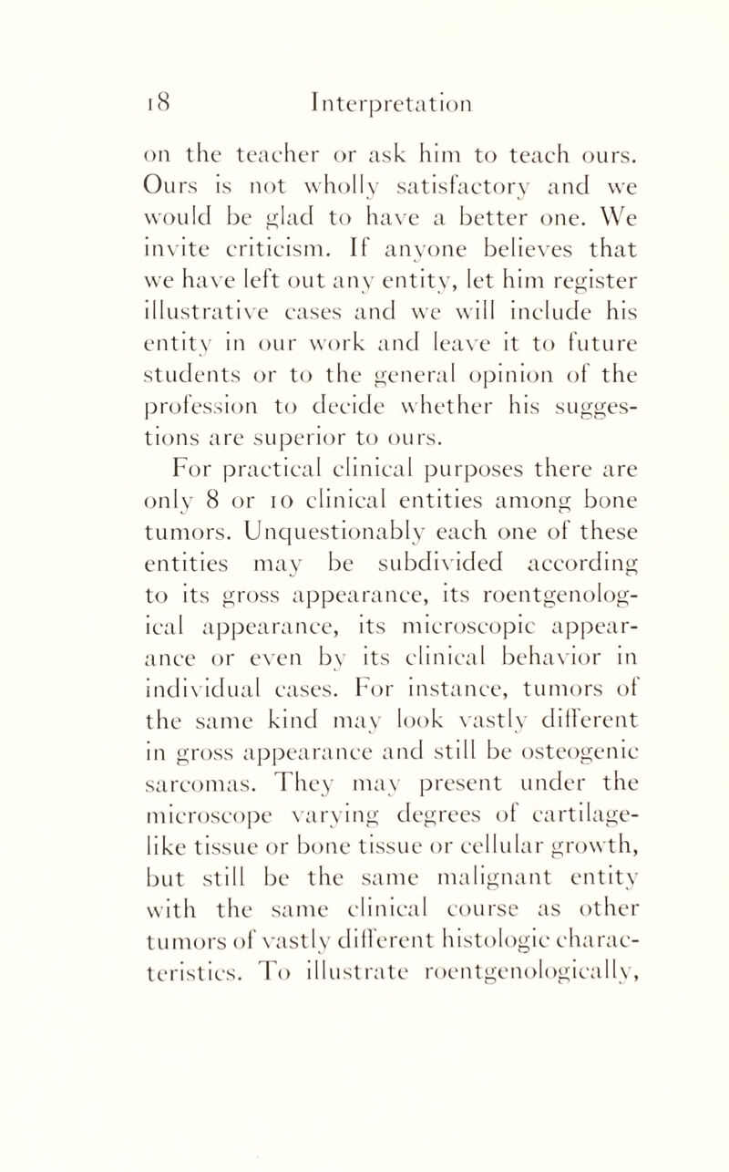 on the teacher or ask him to teach ours. Ours is not wholly satisfactory and we would be glad to have a better one. We invite criticism. If anyone believes that we have left out any entity, let him register illustrative cases and we will include his entity in our work and leave it to future students or to the general opinion ot the profession to decide whether his sugges¬ tions are superior to ours. For practical clinical purposes there are only 8 or 10 clinical entities among bone tumors. Unquestionably each one of these entities may be subdivided according to its gross appearance, its roentgenolog¬ ical appearance, its microscopic appear¬ ance or even by its clinical behavior in individual cases. For instance, tumors ot the same kind may look vastly different in gross appearance and still be osteogenic sarcomas. They may present under the microscope varying degrees of cartilage- like tissue or bone tissue or cellular growth, but still be the same malignant entity with the same clinical course as other tumors of vastly different histologic charac¬ teristics. To illustrate roentgenologically,