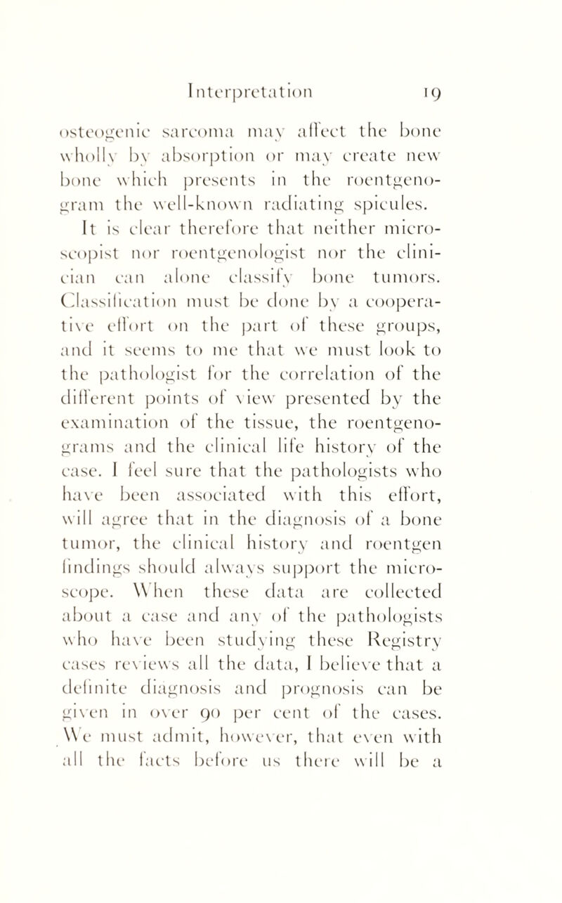 osteogenic sarcoma may aflcct the bone wholly bv absorption or may create new bone which presents in the roentgeno¬ gram the well-known radiating spicules. It is clear therefore that neither micro- scopist nor roentgenologist nor the clini¬ cian can alone classify bone tumors. Classification must be done by a coopera¬ tive effort on the part ol these groups, and it seems to me that we must look to the pathologist for the correlation of the different points of view presented by the examination of the tissue, the roentgeno¬ grams and the clinical life history of the case. 1 feel sure that the pathologists who have been associated with this effort, will agree that in the diagnosis of a bone tumor, the clinical history and roentgen findings should always support the micro¬ scope. W hen these data are collected about a case and any of the pathologists who have been studying these Registry cases reviews all the data, 1 believe that a definite diagnosis and prognosis can be given in over 90 per cent of the cases. We must admit, however, that even with all the facts before us there will be a