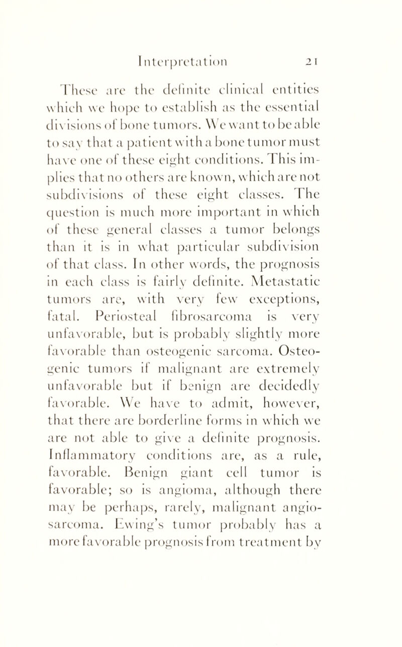 These are the definite elinieal entities which we hope to establish as the essential divisions of bone t unions. We want to be able tosa\ that a patient with a bone tumor must have one of these eight conditions. I his im¬ plies that no others are known, which are not subdivisions of these eight classes. The question is much more important in which of these general classes a tumor belongs than it is in what particular subdivision of that class. In other words, the prognosis in each class is fairly definite. Metastatic tumors are, with very few exceptions, fatal. Periosteal fibrosarcoma is very unfavorable, but is probably slightly more favorable than osteogenic sarcoma. Osteo¬ genic tumors if malignant are extremely unfavorable but if benign are decidedly favorable. We have to admit, however, that there are borderline forms in which we are not able to give a definite prognosis. Inflammatory conditions are, as a rule, favorable. Benign giant cell tumor is favorable; so is angioma, although there may be perhaps, rarely, malignant angio¬ sarcoma. Ewing’s tumor probably has a more favorable prognosis from treatment by