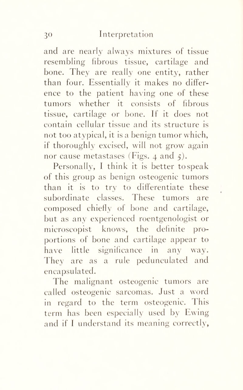 and are nearly always mixtures of tissue resembling fibrous tissue, cartilage and bone. They are really one entity, rather than four. Essentially it makes no differ¬ ence to the patient having one of these tumors whether it consists of fibrous tissue, cartilage or bone. If it does not contain cellular tissue and its structure is not too atypical, it is a benign tumor which, if thoroughly excised, will not grow again nor cause metastases (Figs. 4 and 5). Personally, I think it is better tospeak of this group as benign osteogenic tumors than it is to try to differentiate these subordinate classes. These tumors are composed chiefly of bone and cartilage, but as any experienced roentgenologist or microscopist knows, the definite pro¬ portions of bone and cartilage appear to have little significance in any way. They are as a rule pedunculated and encapsulated. The malignant osteogenic tumors are called osteogenic sarcomas. Just a word in regard to the term osteogenic. I his term has been especially used by Ewing and if I understand its meaning correctly,