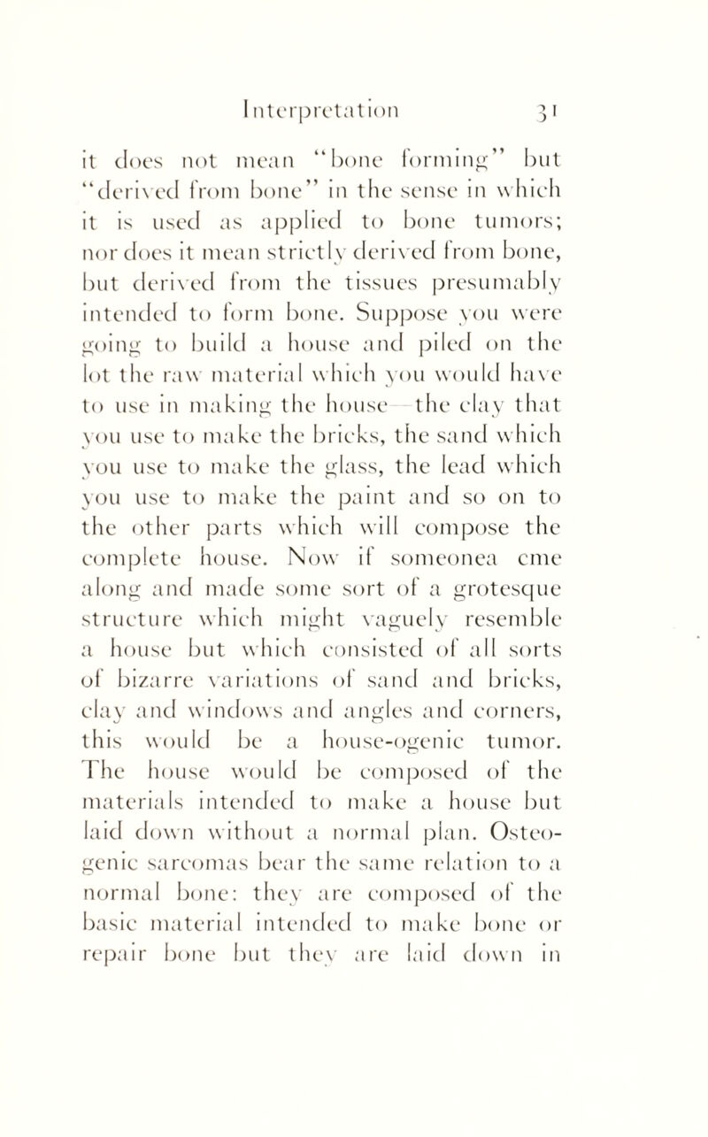 it does not mean “bone forming” but “derived from bone” in the sense in which it is used as applied to bone tumors; nor does it mean strictly derived from bone, but derived from the tissues presumably intended to form bone. Suppose you were going to build a house and piled on the lot the raw material which you would have to use in making the house the clay that you use to make the bricks, the sand which you use to make the glass, the lead which you use to make the paint and so on to the other parts which will compose the complete house. Now if someonea cine along and made some sort of a grotesque structure which might vaguely resemble a house but which consisted of all sorts ol bizarre variations of sand and bricks, clay and windows and angles and corners, this would be a house-ogenic tumor. 1 he house would be composed of the materials intended to make a house but laid down without a normal plan. Osteo¬ genic sarcomas bear the same relation to a normal bone: they are composed of the basic material intended to make bone or repair bone but they are laid clown in