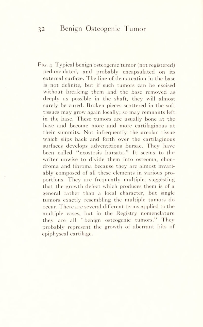 Fig. 4. Typical benign osteogenic tumor (not registered) pedunculated, and probably encapsulated on its external surface. The line of demarcation in the base is not definite, but if such tumors can be excised without breaking them and the base removed as deeply as possible in the shaft, they will almost surely be cured. Broken pieces scattered in the soft tissues may grow again locally; so may remnants left in the base. These tumors are usually bone at the base and become more and more cartilaginous at their summits. Not infrequently the areolar tissue which slips back and forth over the cartilaginous surfaces develops adventitious bursae. They have been called “exostosis bursata.” It seems to the writer unwise to divide them into osteoma, chon¬ droma and fibroma because they are almost invari¬ ably composed of all these elements in various pro¬ portions. They are frequently multiple, suggesting that the growth defect which produces them is of a general rather than a local character, but single tumors exactly resembling the multiple tumors do occur. There arc several different terms applied to the multiple cases, but in the Registry nomenclature they are all “benign osteogenic tumors.” They probably represent the growth of aberrant bits ol epiphyseal cartilage.