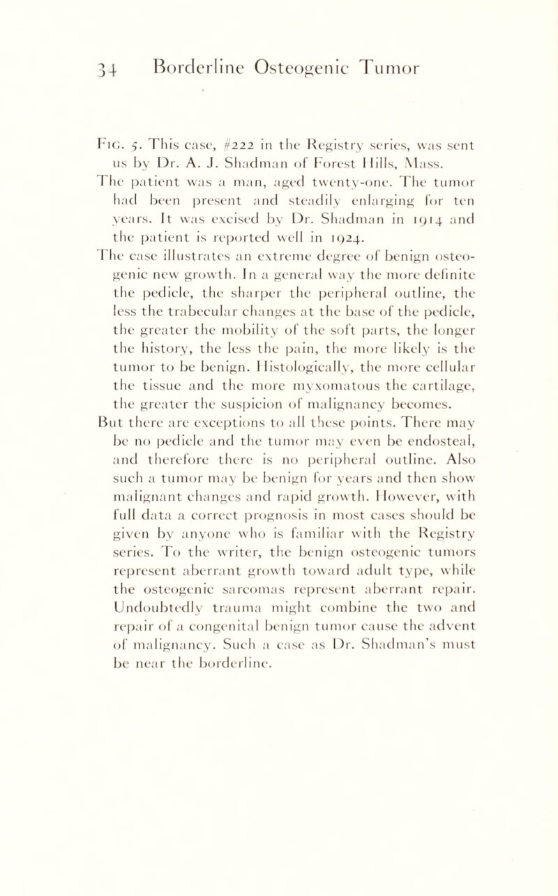 He. 5. Tliis case, §222 in the Registry series, was sent 11s by Dr. A. J. Shadman of Forest Hills, Mass. The patient was a man, aged twenty-one. The tumor had been present and steadily enlarging for ten years. It was excised by Dr. Shadman in 1914 and the patient is reported w'dl in 1924. The case illustrates an extreme degree of benign osteo¬ genic new growth. In a general way the more definite the pedicle, the sharper the peripheral outline, the less the trabecular changes at the base of the pedicle, the greater the mobility of the soft parts, the longer the history, the less the pain, the more likely is the tumor to be benign. Histologically, the more cellular the tissue and the more myxomatous the cartilage, the greater the suspicion of malignancy becomes. But there are exceptions to all these points. There may be no pedicle and the tumor may even be endosteal, and therefore there is no peripheral outline. Also such a tumor may be benign for years and then show malignant changes and rapid growth. I lowever, with lull data a correct prognosis in most cases should be given by anyone who is familiar with the Registry series. To the writer, the benign osteogenic tumors represent aberrant growth toward adult type, while the osteogenic sarcomas represent aberrant repair. Undoubtedly trauma might combine the two and repair of a congenital benign tumor cause the advent of malignancy. Such a case as Dr. Shadman’s must be near the borderline.
