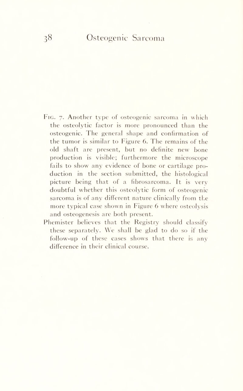 Fig. 7. Another type of osteogenic- sarcoma in which the osteolytic factor is more pronounced than the osteogenic. The general shape and confirmation of the tumor is similar to Figure 6. The remains of the old shaft are present, but no definite new bone production is visible; furthermore the microscope fails to show any evidence of bone or cartilage pro¬ duction in the section submitted, the histological picture being that of a fibrosarcoma. It is very doubtful whether this osteolytic form of osteogenic sarcoma is of any different nature clinically from the more typical case shown in Figure 6 where osteolysis and osteogenesis are both present. Phemister believes that the Registry should classify these separately. We shall be glad to do so if the follow-up of these eases shows that there is any difference in their clinical course.