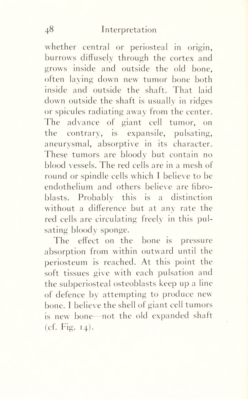 whether central or periosteal in origin, burrows diffusely through the cortex and grows inside and outside the old bone, often laying down new tumor bone both inside and outside the shaft. That laid down outside the shaft is usually in ridges or spicules radiating away from the center. The advance of giant cell tumor, on the contrary, is expansile, pulsating, aneurysmal, absorptive in its character. These tumors are bloody but contain no blood vessels. The red cells are in a mesh of round or spindle cells which I believe to be endothelium and others believe are fibro¬ blasts. Probably this is a distinction without a difference but at any rate the red cells are circulating freely in this pul¬ sating bloody sponge. The effect on the bone is pressure absorption from within outward until the periosteum is reached. At this point the soft tissues give with each pulsation and the subperiosteal osteoblasts keep up a line of defence by attempting to produce new bone. I believe the shell of giant cell tumors is new bone- not the old expanded shaft (ef. Fig. 14).