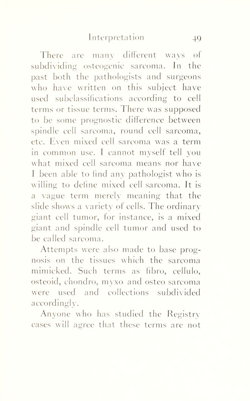 There are mans different ways of subdividing osteogenic sarcoma. In the past both the pathologists and surgeons who have written on tins subject have used subclassifications according to cell terms or tissue terms. There was supposed to be some prognostic difference between spindle cell sarcoma, round cell sarcoma, etc. Even mixed cell sarcoma was a term m common use. I cannot myself tell you what mixed cell sarcoma means nor have I been able to find an\ pathologist who is w illing to define mixed cell sarcoma. It is a vague term merely meaning that the slide shows a variety of cells. 1 he ordinary giant cell tumor, for instance, is a mixed giant and spindle cell tumor and used to be called sarcoma. Attempts were also made to base prog¬ nosis on the tissues which the sarcoma mimicked. Such terms as fibro, cellulo, osteoid, chondro, myxo and osteo sarcoma were used and collections subdivided accordingly. Anyone who has studied the Registry cases will agree that these terms are not