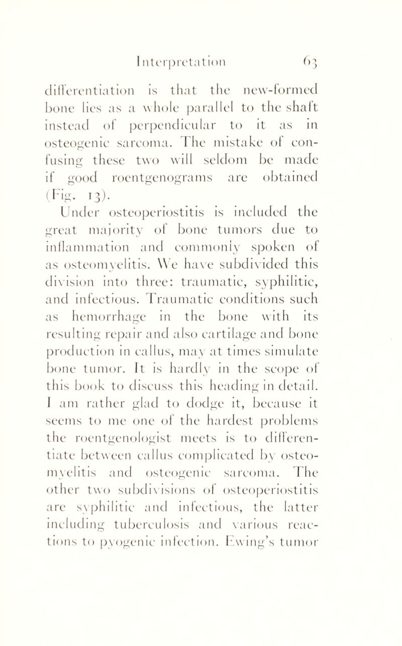 differentiation is that the new-formed bone lies as a whole parallel to the shaft instead of perpendicular to it as in osteogenic sarcoma. The mistake of con¬ fusing these two will seldom be made if good roentgenograms are obtained (Fig. 13). Under osteoperiostitis is included the great majority of bone tumors due to inflammation and commonly spoken of as osteomyelitis. W e have subdivided this division into three: traumatic, syphilitic, and infectious. Traumatic conditions such as hemorrhage in the bone with its resulting repair and also cartilage and bone production in callus, ma\ at times simulate bone tumor. It is hardly in the scope of this book to discuss this heading m detail. J am rather glad to dodge it, because it seems to me one of the hardest problems the roentgenologist meets is to differen¬ tiate between callus complicated b\ osteo¬ myelitis and osteogenic sarcoma. The other two subdivisions of osteoperiostitis are syphilitic and infectious, the latter including tuberculosis and various reac¬ tions to pyogenic infection. Ewing’s tumor