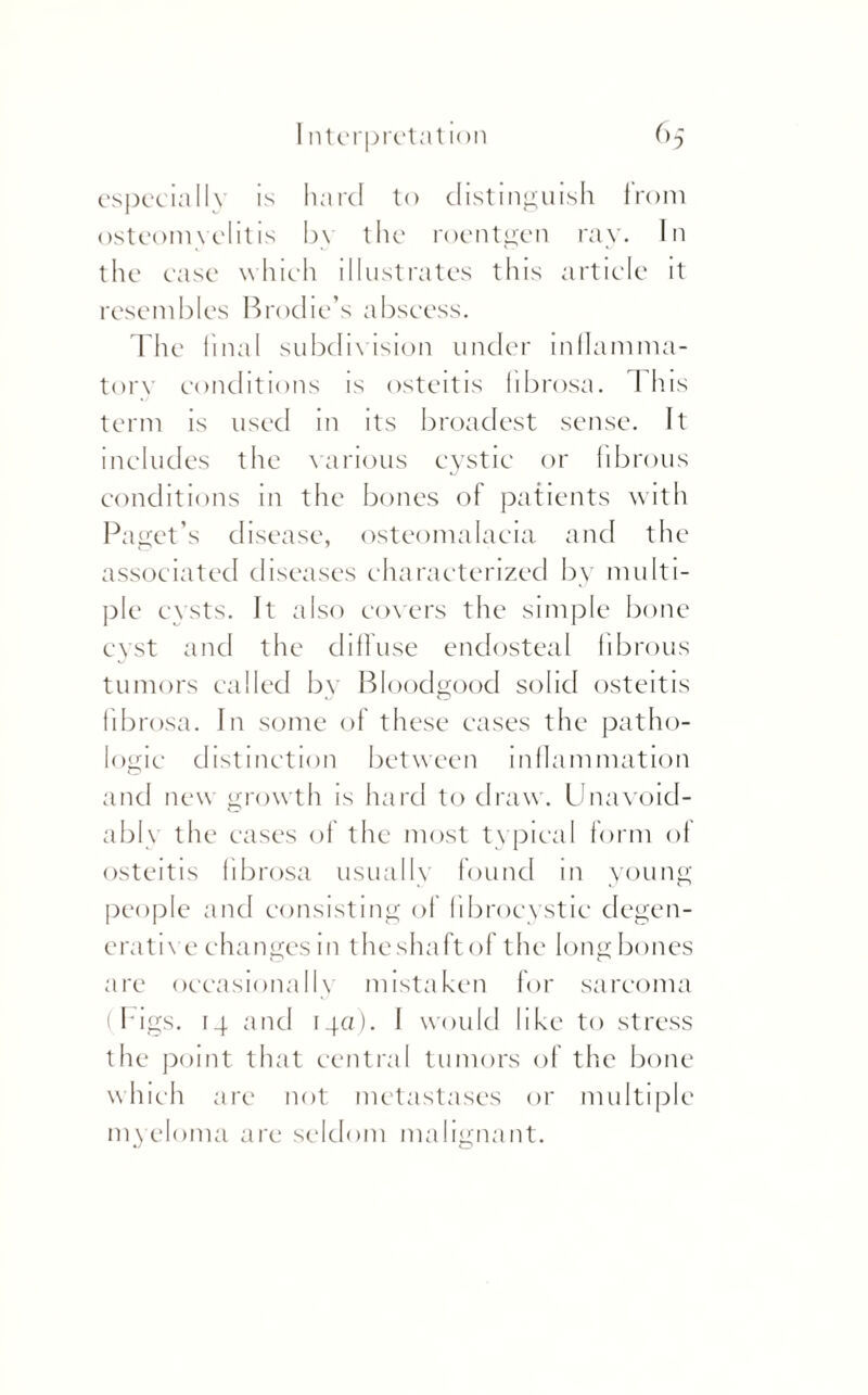 especially is hard to distinguish from osteomyelitis by the roentgen ray. In the ease which illustrates this article it resembles Brodie’s abscess. The final subdivision under inflamma¬ tory conditions is osteitis fibrosa. Th is term is used in its broadest sense. It includes the carious cystic or fibrous conditions in the bones of patients with Paget’s disease, osteomalacia and the associated diseases characterized by multi¬ ple cysts. It also covers the simple bone cyst and the dill use endosteal fibrous tumors called by Bloodgood solid osteitis fibrosa. In some of these cases the patho¬ logic distinction between inflammation and new growth is hard to draw. Unavoid¬ ably the cases of the most ty pical form of osteitis fibrosa usually found m young people and consisting of fibrocystic degen¬ erative changes in theshaftof the long bones are occasionally mistaken for sarcoma (Figs. 14 and 14a). I would like to stress the point that central tumors of the bone w hich are not metastases or multiple my eloma are seldom malignant.