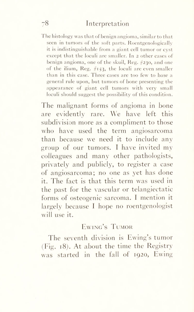 The histology was that of benign angioma, similar to that seen in tumors of the soft parts. Roentgenologically it is indistinguishable from a giant cell tumor or cyst except that the loculi are smaller. In 2 other cases of benign angioma, one of the skull, Reg. #230, and one of the ilium, Reg. #153, the loculi are even smaller than in this case. Three cases are too few to base a general rule upon, but tumors of bone presenting the appearance of giant cell tumors with very small loculi should suggest the possibility of this condition. The malignant forms of angioma in bone are evidently rare. We have left this subdivision more as a compliment to those who have used the term angiosarcoma than because we need it to include any group of our tumors. I have invited my colleagues and many other pathologists, privately and publicly, to register a case of angiosarcoma; no one as yet has done it. The fact is that this term was used in the past for the vascular or telangiectatic forms of osteogenic sarcoma. I mention it largely because I hope no roentgenologist will use it. Ewing’s Tumor The seventh division is Ewing’s tumor (Fig. 18). At about the time the Registry was started in the fall of 1920, Ewing