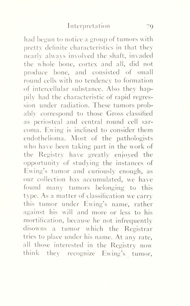 Interpretation ~() had begun to notice a group of tumors with pretty definite characteristics in that they nearly always involved the shaft, invaded the whole bone, cortex and all, did not produce bone, and consisted of small round cells with no tendency to formation of intercellular substance. Also they hap¬ pily had the characteristic of rapid regres¬ sion under radiation. These tumors prob¬ ably correspond to those Gross classified as periosteal and central round cell sar¬ coma. Ewing is inclined to consider them endothelioma. Most of the pathologists w ho h ave been taking part in the work of the Registry have greatly enjoyed the opportunity of studying the instances of Ewing’s tumor and curiously enough, as our collection has accumulated, we have found many tumors belonging to this type. As a matter of classification we carry this tumor under Ewing’s name, rather against his will and more or less to his mortification, because he not infrequently disowns a tumor which the Registrar tries to place under his name. At any rate, all those interested in the Registry now think they recognize Ewing’s tumor,