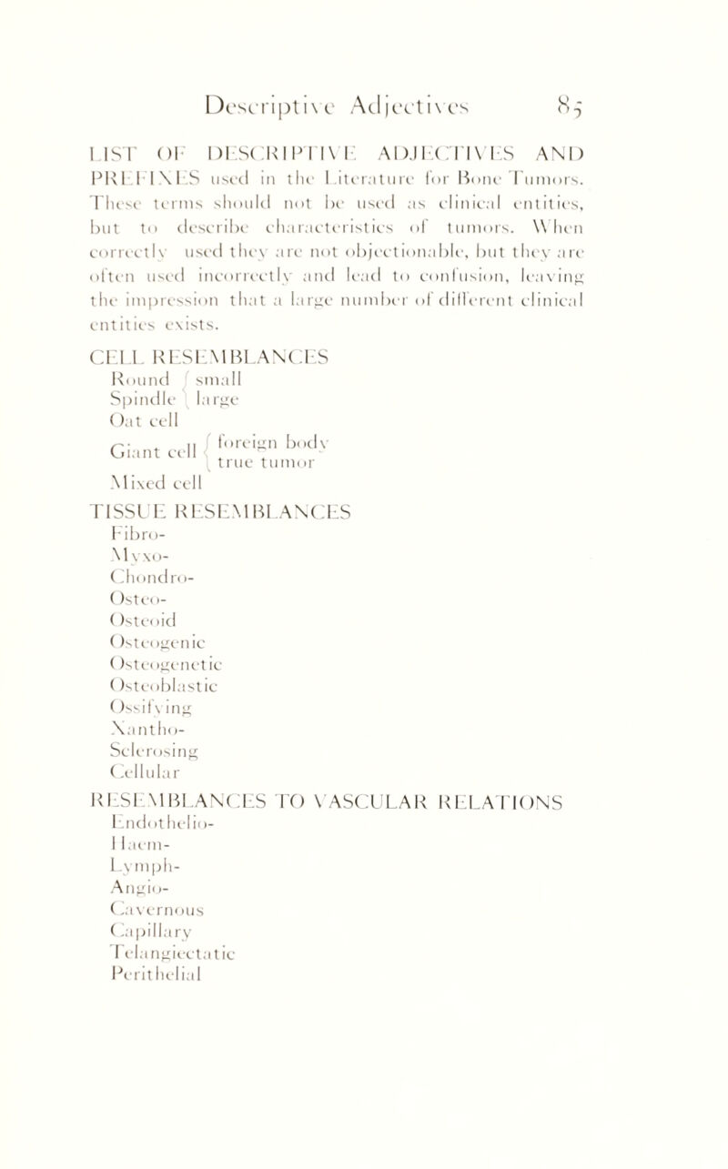 LIST OI DL'.SCKIPTl\ I ADJECTIVES AND PRI LINES used in the Literature lor Rone Tumors. These terms should not be used as clinical entities, but to describe characteristics of tumors. When correctly used they arc not objectionable, but they are often used incorrectly and lead to confusion, leaving the impression that a large number of different clinical entities exists. CELL RESEMBLANCES Round small Spindle large Oat cell Giant ee II f foreign body \ true tumor Mixed cell riSSUE RESEMBLANCES Eibro- Myxo- Chondro- Osteo- (fsteoid Osteogenic (fsteogcnetic (istcoblastic Ossifx ing Xantho- Sclcrosing Cellular RES1 \1BLANCES TO \ ASCULAR RELATIONS Endothelio- I laem- Lymph- Angio- Cavernous (iapilla ry relangiectatic Pcrithelial