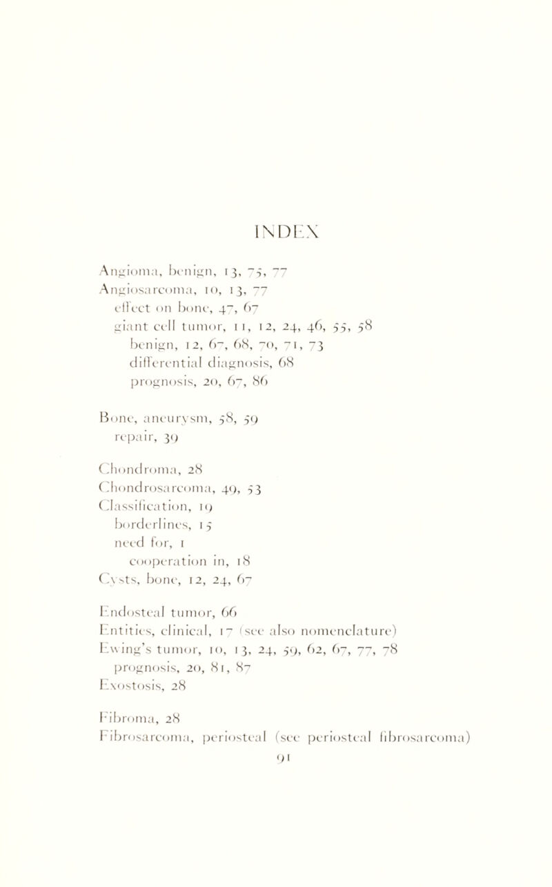 INDEX Angioma, benign, 13, -3, 77 Angiosarcoma, 10, 13, ~~j elicet on bone, 4“, 67 giant cell tumor, 11, 12, 24, 46, 55, 58 benign, 12, 6~, 68, 70, 71, 73 differential diagnosis, 68 prognosis, 20, 67, 86 Bone, aneurysm, 58, 59 repair, 39 Chondroma, 28 Chondrosarcoma, 49, 33 Classification, 19 borderlines, 15 need for, 1 cooperation in, 18 Cysts, bone, 12, 24, 67 Endosteal tumor, 66 Entities, clinical, 17 (see also nomenclature) Ewing’s tumor, 10, 13, 24, 59, 62, 67, 77, 78 prognosis, 20, 81, 87 Exostosis, 28 Fibroma, 28 Fibrosarcoma, periosteal (see periosteal fibrosarcoma)