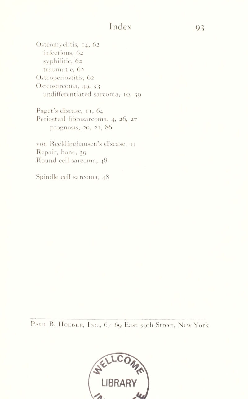 Ostconn cl it is, 14, 62 infectious, 62 syphilitic, 62 traumatic, 62 Osteoperiostitis, 62 Osteosarcoma, 40, s3 undifferentiated sarcoma, 10, 59 Paget’s disease, 11, 64 Periosteal fibrosarcoma, 4, 26, 27 prognosis, 20, 21, 86 von Recklinghausen’s disease, 1 r Repair, bone, 30 Round cell sarcoma, 48 Spindle cell sarcoma, 48 Pali B. Holber, Inc., 67-69 East 50th Street, New York