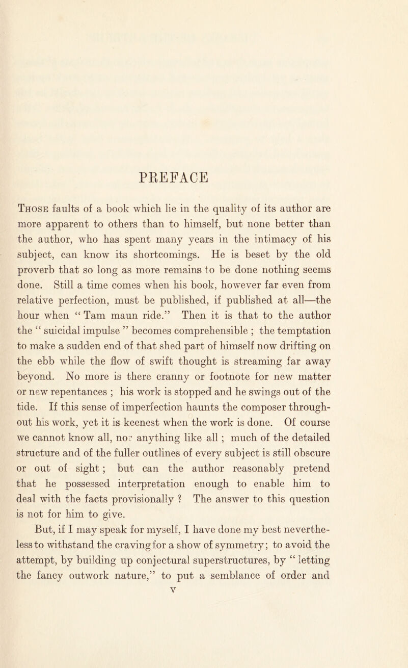 PREFACE Those faults of a book which lie in the quality of its author are more apparent to others than to himself, but none better than the author, who has spent many years in the intimacy of his subject, can know its shortcomings. He is beset by the old proverb that so long as more remains to be done nothing seems done. Still a time comes when his book, however far even from relative perfection, must be published, if published at all—the hour when “ Tam maun ride.” Then it is that to the author the “ suicidal impulse ” becomes comprehensible ; the temptation to make a sudden end of that shed part of himself now drifting on the ebb while the flow of swift thought is streaming far away beyond. No more is there cranny or footnote for new matter or new repentances ; his work is stopped and he swings out of the tide. If this sense of imperfection haunts the composer through¬ out his work, yet it is keenest when the work is done. Of course we cannot know all, no: anything like all; much of the detailed structure and of the fuller outlines of every subject is still obscure or out of sight; but can the author reasonably pretend that he possessed interpretation enough to enable him to deal with the facts provisionally ? The answer to this question is not for him to give. But, if I may speak for myself, I have done my best neverthe¬ less to withstand the craving for a show of symmetry; to avoid the attempt, by building up conjectural superstructures, by “ letting the fancy outwork nature,” to put a semblance of order and