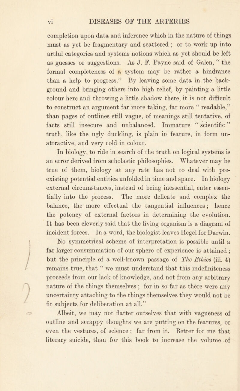 completion upon data and inference which in the nature of things must as yet be fragmentary and scattered ; or to work up into artful categories and systems notions which as yet should be left as guesses or suggestions. As J. F. Payne said of Galen, “ the formal completeness of a system may be rather a hindrance than a help to progress.” By leaving some data in the back¬ ground and bringing others into high relief, by painting a little colour here and throwing a little shadow there, it is not difficult to construct an argument far more taking, far more <£ readable,” than pages of outlines still vague, of meanings still tentative, of r facts still insecure and unbalanced. Immature “ scientific ” truth, like the ugly duckling, is plain in feature, in form un¬ attractive, and very cold in colour. In biology, to ride in search of the truth on logical systems is an error derived from scholastic philosophies. Whatever may be true of them, biology at any rate has not to deal with pre¬ existing potential entities unfolded in time and space. In biology external circumstances, instead of being inessential, enter essen¬ tially into the process. The more delicate and complex the balance, the more effectual the tangential influences ; hence the potency of external factors in determining the evolution. It has been cleverly said that the living organism is a diagram of incident forces. In a word, the biologist leaves Hegel for Darwin. No symmetrical scheme of interpretation is possible until a far larger consummation of our sphere of experience is attained ; but the principle of a well-known passage of The Ethics (iii. 4) remains true, that “ we must understand that this indefiniteness proceeds from our lack of knowledge, and not from any arbitrary nature of the things themselves ; for in so far as there were any uncertainty attaching to the things themselves they would not be fit subjects for deliberation at all.” Albeit, we may not flatter ourselves that with vagueness of outline and scrappy thoughts we are putting on the features, or even the vestures, of science ; far from it. Better for me that literary suicide, than for this book to increase the volume of