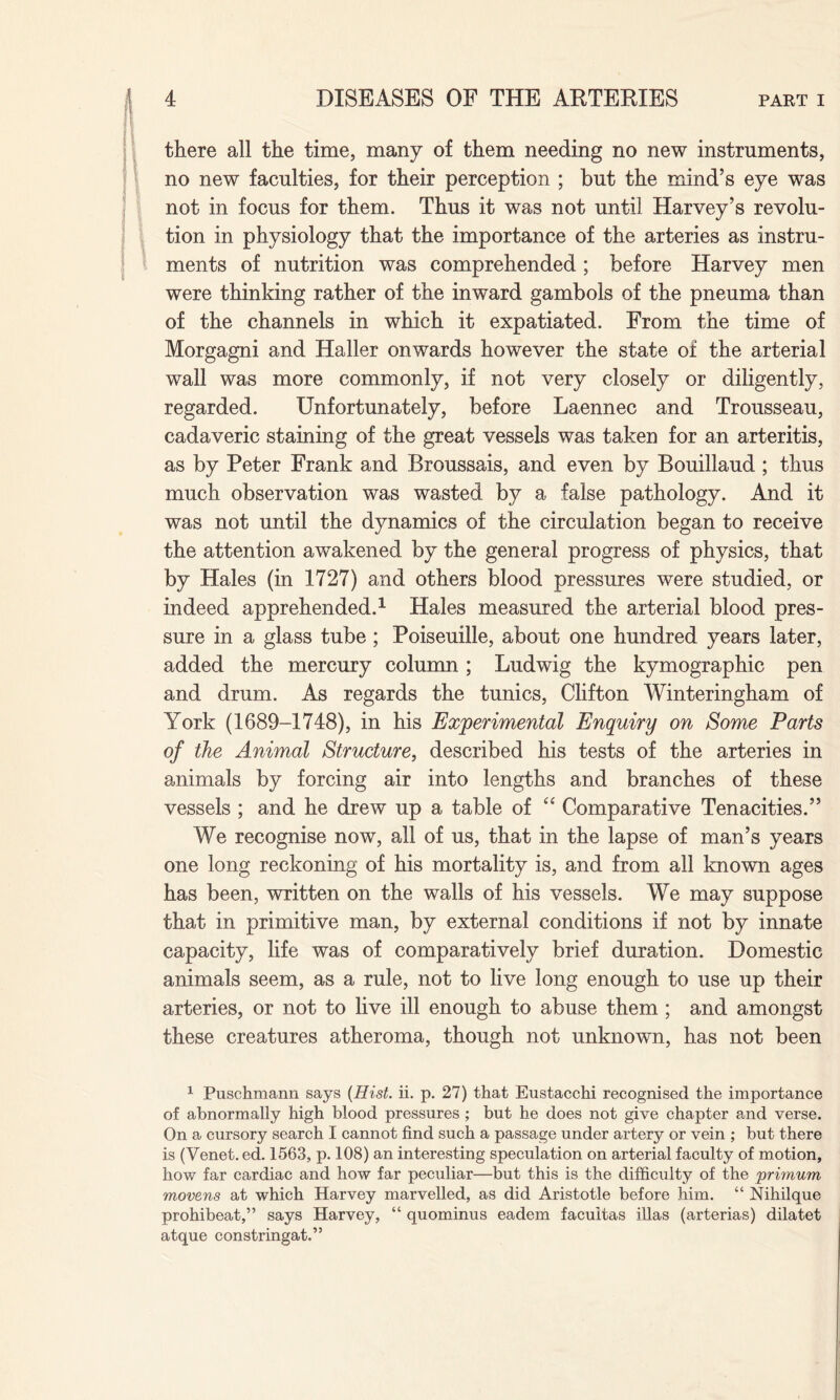 there all the time, many of them needing no new instruments, no new faculties, for their perception ; but the mind’s eye was not in focus for them. Thus it was not until Harvey’s revolu¬ tion in physiology that the importance of the arteries as instru¬ ments of nutrition was comprehended; before Harvey men were thinking rather of the inward gambols of the pneuma than of the channels in which it expatiated. From the time of Morgagni and Haller onwards however the state of the arterial wall was more commonly, if not very closely or diligently, regarded. Unfortunately, before Laennec and Trousseau, cadaveric staining of the great vessels was taken for an arteritis, as by Peter Frank and Rroussais, and even by Bouillaud ; thus much observation was wasted by a false pathology. And it was not until the dynamics of the circulation began to receive the attention awakened by the general progress of physics, that by Hales (in 1727) and others blood pressures were studied, or indeed apprehended.1 Hales measured the arterial blood pres¬ sure in a glass tube ; Poiseuille, about one hundred years later, added the mercury column ; Ludwig the kymographic pen and drum. As regards the tunics, Clifton Winteringham of York (1689-1748), in his Experimental Enquiry on Some Parts of the Animal Structure, described his tests of the arteries in animals by forcing air into lengths and branches of these vessels ; and he drew up a table of “ Comparative Tenacities.” We recognise now, all of us, that in the lapse of man’s years one long reckoning of his mortality is, and from all known ages has been, written on the walls of his vessels. We may suppose that in primitive man, by external conditions if not by innate capacity, life was of comparatively brief duration. Domestic animals seem, as a rule, not to live long enough to use up their arteries, or not to live ill enough to abuse them ; and amongst these creatures atheroma, though not unknown, has not been 1 Puschmann says (Hist. ii. p. 27) that Eustacchi recognised the importance of abnormally high blood pressures ; but he does not give chapter and verse. On a cursory search I cannot find such a passage under arterj^ or vein ; but there is (Venet.ed. 1563, p. 108) an interesting speculation on arterial faculty of motion, how far cardiac and how far peculiar—but this is the difficulty of the primum movens at which Harvey marvelled, as did Aristotle before him. “ Nihilque prohibeat,” says Harvey, “ quominus eadem facuitas illas (arterias) dilatet atque constringat.”