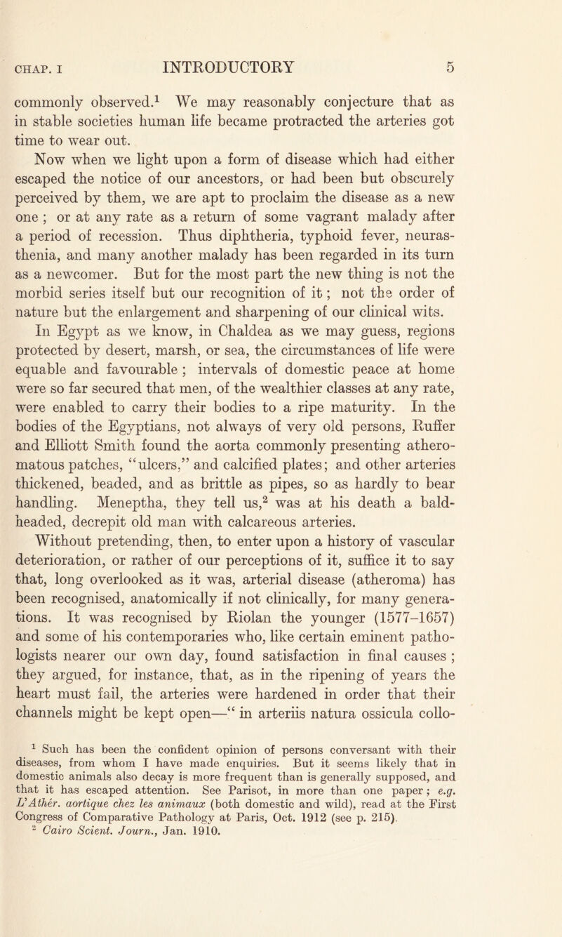 commonly observed.1 We may reasonably conjecture that as in stable societies human life became protracted the arteries got time to wear out. Now when we light upon a form of disease which had either escaped the notice of our ancestors, or had been but obscurely perceived by them, we are apt to proclaim the disease as a new one ; or at any rate as a return of some vagrant malady after a period of recession. Thus diphtheria, typhoid fever, neuras¬ thenia, and many another malady has been regarded in its turn as a newcomer. But for the most part the new thing is not the morbid series itself but our recognition of it; not the order of nature but the enlargement and sharpening of our clinical wits. In Egypt as we know, in Chaldea as we may guess, regions protected by desert, marsh, or sea, the circumstances of life were equable and favourable ; intervals of domestic peace at home were so far secured that men, of the wealthier classes at any rate, were enabled to carry their bodies to a ripe maturity. In the bodies of the Egyptians, not always of very old persons, Ruffer and Elliott Smith found the aorta commonly presenting athero¬ matous patches, “ulcers,” and calcified plates; and other arteries thickened, beaded, and as brittle as pipes, so as hardly to bear handling. Meneptha, they tell us,2 was at his death a bald- headed, decrepit old man with calcareous arteries. Without pretending, then, to enter upon a history of vascular deterioration, or rather of our perceptions of it, suffice it to say that, long overlooked as it was, arterial disease (atheroma) has been recognised, anatomically if not clinically, for many genera¬ tions. It was recognised by Riolan the younger (1577-1657) and some of his contemporaries who, like certain eminent patho¬ logists nearer our own day, found satisfaction in final causes ; they argued, for instance, that, as in the ripening of years the heart must fail, the arteries were hardened in order that their channels might be kept open—u in arteriis natura ossicula collo- 1 Such has been the confident opinion of persons conversant with their diseases, from whom I have made enquiries. But it seems likely that in domestic animals also decay is more frequent than is generally supposed, and that it has escaped attention. See Parisot, in more than one paper; e.g. UAther. aortique chez les animaux (both domestic and wild), read at the First Congress of Comparative Pathology at Paris, Oct. 1912 (see p. 215). 2 Cairo Scient. Journ., Jan. 1910.