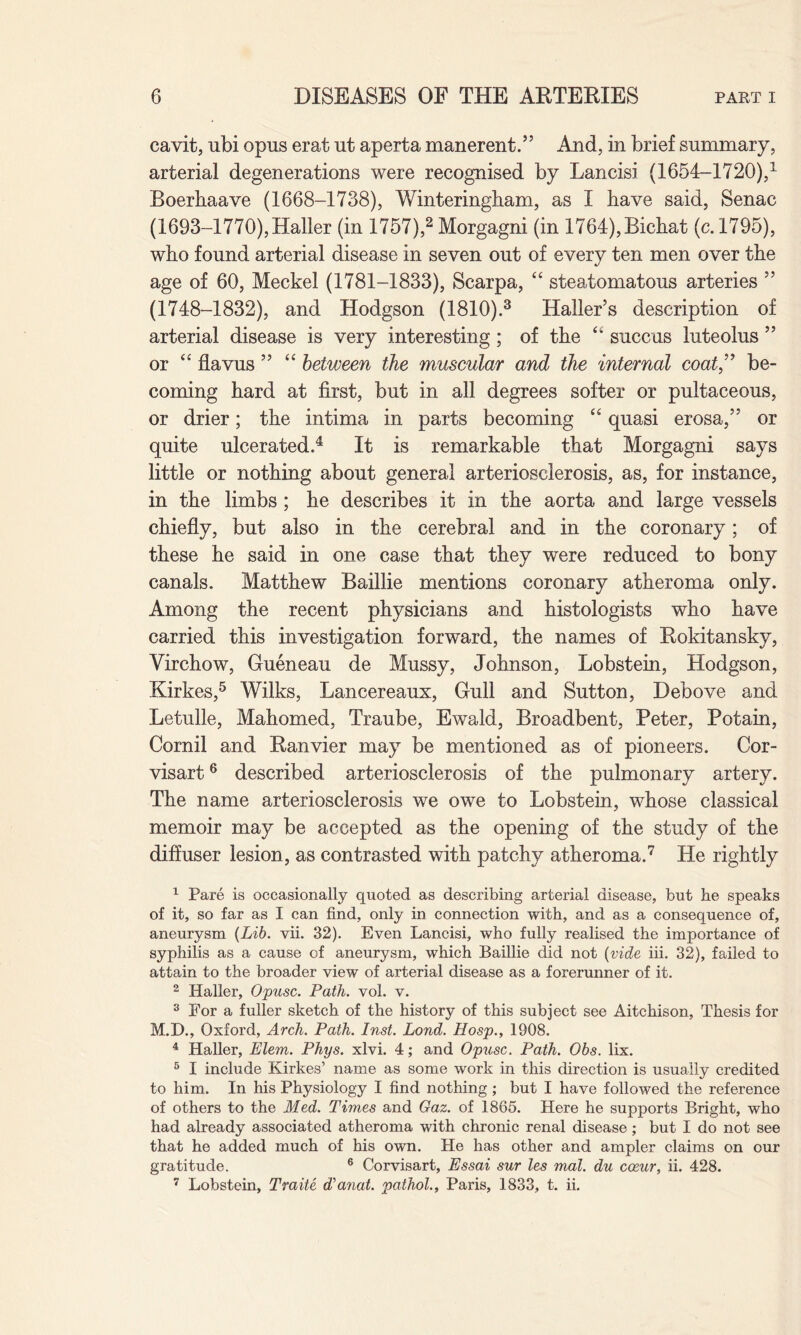 cavit, ubi opus erat ut aperta manerent.” And, in brief summary, arterial degenerations were recognised by Lancisi (1654-1720),1 Boerhaave (1668-1738), Winteringham, as I have said, Senac (1693-1770), Haller (in 1757),2 Morgagni (in 1764), Bichat (c. 1795), who found arterial disease in seven out of every ten men over the age of 60, Meckel (1781-1833), Scarpa, “ steatomatous arteries ” (1748-1832), and Hodgson (1810).3 Haller’s description of arterial disease is very interesting; of the succus luteolus ” or “ flavus ” “ between the muscular and the internal coat,” be¬ coming hard at first, but in all degrees softer or pultaceous, or drier; the intima in parts becoming “ quasi erosa,” or quite ulcerated.4 It is remarkable that Morgagni says little or nothing about general arteriosclerosis, as, for instance, in the limbs ; he describes it in the aorta and large vessels chiefly, but also in the cerebral and in the coronary; of these he said in one case that they were reduced to bony canals. Matthew Baillie mentions coronary atheroma only. Among the recent physicians and histologists who have carried this investigation forward, the names of Rokitansky, Virchow, Gueneau de Mussy, Johnson, Lobstein, Hodgson, Kirkes,5 Wilks, Lancereaux, Gull and Sutton, Debove and Letulle, Mahomed, Traube, Ewald, Broadbent, Peter, Potain, Cornil and Ranvier may be mentioned as of pioneers. Cor- visart6 described arteriosclerosis of the pulmonary artery. The name arteriosclerosis we owe to Lobstein, whose classical memoir may be accepted as the opening of the study of the diffuser lesion, as contrasted with patchy atheroma.7 He rightly 1 Pare is occasionally quoted as describing arterial disease, but he speaks of it, so far as I can find, only in connection with, and as a consequence of, aneurysm (Lib. vii. 32). Even Lancisi, who fully realised the importance of syphilis as a cause of aneurysm, which Baillie did not (vide iii. 32), failed to attain to the broader view of arterial disease as a forerunner of it. 2 Haller, Opusc. Path. vol. v. 3 For a fuller sketch of the history of this subject see Aitchison, Thesis for M.D., Oxford, Arch. Path. Inst. Lond. Hosp., 1908. 4 Haller, Elem. Phys. xlvi. 4; and Opusc. Path. Obs. lix. 5 I include Kirkes’ name as some work in this direction is usually credited to him. In his Physiology I find nothing; but I have followed the reference of others to the Med. Times and Gaz. of 1865. Here he supports Bright, who had already associated atheroma with chronic renal disease; but I do not see that he added much of his own. He has other and ampler claims on our gratitude. 6 Corvisart, Essai sur les mat. du coeur, ii. 428. 7 Lobstein, Traite ddanat. pathol., Paris, 1833, t. ii.