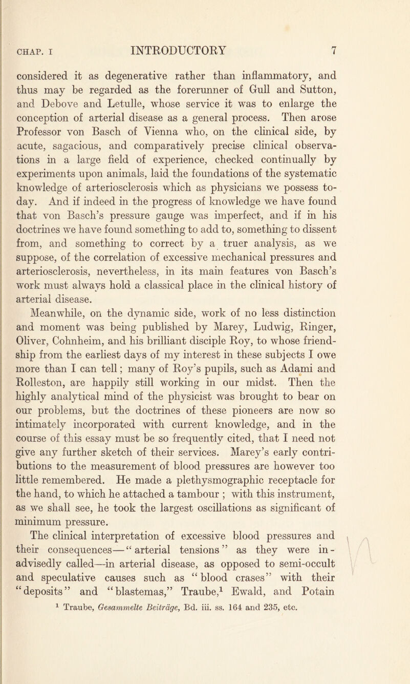 considered it as degenerative rather than inflammatory, and thus may be regarded as the forerunner of Gull and Sutton, and Debove and Letulle, whose service it was to enlarge the conception of arterial disease as a general process. Then arose Professor von Basch of Vienna who, on the clinical side, by acute, sagacious, and comparatively precise clinical observa¬ tions in a large field of experience, checked continually by experiments upon animals, laid the foundations of the systematic knowledge of arteriosclerosis which as physicians we possess to¬ day. And if indeed in the progress of knowledge we have found that von Basch’s pressure gauge was imperfect, and if in his doctrines we have found something to add to, something to dissent from, and something to correct by a truer analysis, as we suppose, of the correlation of excessive mechanical pressures and arteriosclerosis, nevertheless, in its main features von Basch’s work must always hold a classical place in the clinical history of arterial disease. Meanwhile, on the dynamic side, work of no less distinction and moment was being published by Marey, Ludwig, Ringer, Oliver, Cohnheim, and his brilliant disciple Roy, to whose friend¬ ship from the earliest days of my interest in these subjects I owe more than I can tell; many of Roy’s pupils, such as Adami and Rolleston, are happily still working in our midst. Then the highly analytical mind of the physicist was brought to bear on our problems, but the doctrines of these pioneers are now so intimately incorporated with current knowledge, and in the course of this essay must be so frequently cited, that I need not give any further sketch of their services. Marey’s early contri¬ butions to the measurement of blood pressures are however too little remembered. He made a plethysmographic receptacle for the hand, to which he attached a tambour ; with this instrument, as we shall see, he took the largest oscillations as significant of minimum pressure. The clinical interpretation of excessive blood pressures and their consequences— “ arterial tensions” as they were in¬ advisedly called—in arterial disease, as opposed to semi-occult and speculative causes such as “blood erases” with their “deposits” and “blastemas,” Traube,1 Ewald, and Potain 1 Traube, Gesammelte Beitrdge, Bd. iii. ss. 164 and 235, etc.