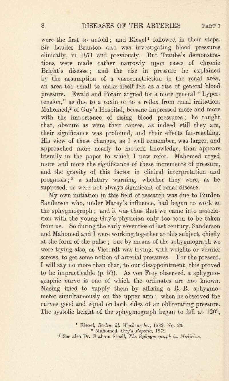 were the first to unfold; and Riegel1 followed in their steps. Sir Lauder Brunton also was investigating blood pressures clinically, in 1871 and previously. But Traube’s demonstra¬ tions were made rather narrowly upon cases of chronic Bright’s disease; and the rise in pressure he explained by the assumption of a vasoconstriction in the renal area, an area too small to make itself felt as a rise of general blood pressure. Ewald and Potain argued for a more general “ hyper¬ tension,” as due to a toxin or to a reflex from renal irritation. Mahomed,2 of Guy’s Hospital, became impressed more and more with the importance of rising blood pressures; he taught that, obscure as were their causes, as indeed still they are, their significance was profound, and their effects far-reaching. His view of these changes, as I well remember, was larger, and approached more nearly to modern knowledge, than appears literally in the paper to which I now refer. Mahomed urged more and more the significance of these increments of pressure, and the gravity of this factor in clinical interpretation and prognosis;3 a salutary warning, whether they were, as he supposed, or were not always significant of renal disease. My own initiation in this field of research was due to Burdon Sanderson who, under Marey’s influence, had begun to work at the sphygmograph ; and it was thus that we came into associa¬ tion with the young Guy’s physician only too soon to be taken from us. So during the early seventies of last century, Sanderson and Mahomed and I were working together at this subject, chiefly at the form of the pulse ; but by means of the sphygmograph we were trying also, as Vierordt was trying, with weights or vernier screws, to get some notion of arterial pressures. For the present, I will say no more than that, to our disappointment, this proved to be impracticable (p. 59). As von Frey observed, a sphygmo- graphic curve is one of which the ordinates are not known. Masing tried to supply them by affixing a R.-R. sphygmo¬ meter simultaneously on the upper arm ; when he observed the curves good and equal on both sides of an obliterating pressure. The systolic height of the sphygmograph began to fall at 120°, 1 Riegel, Berlin, hi. Wochenschr., 1882, No. 23. 2 Mahomed, Guy's Reports, 1879. 3 See also Dr. Graham Steell, The Sphygmograph in Medicine.