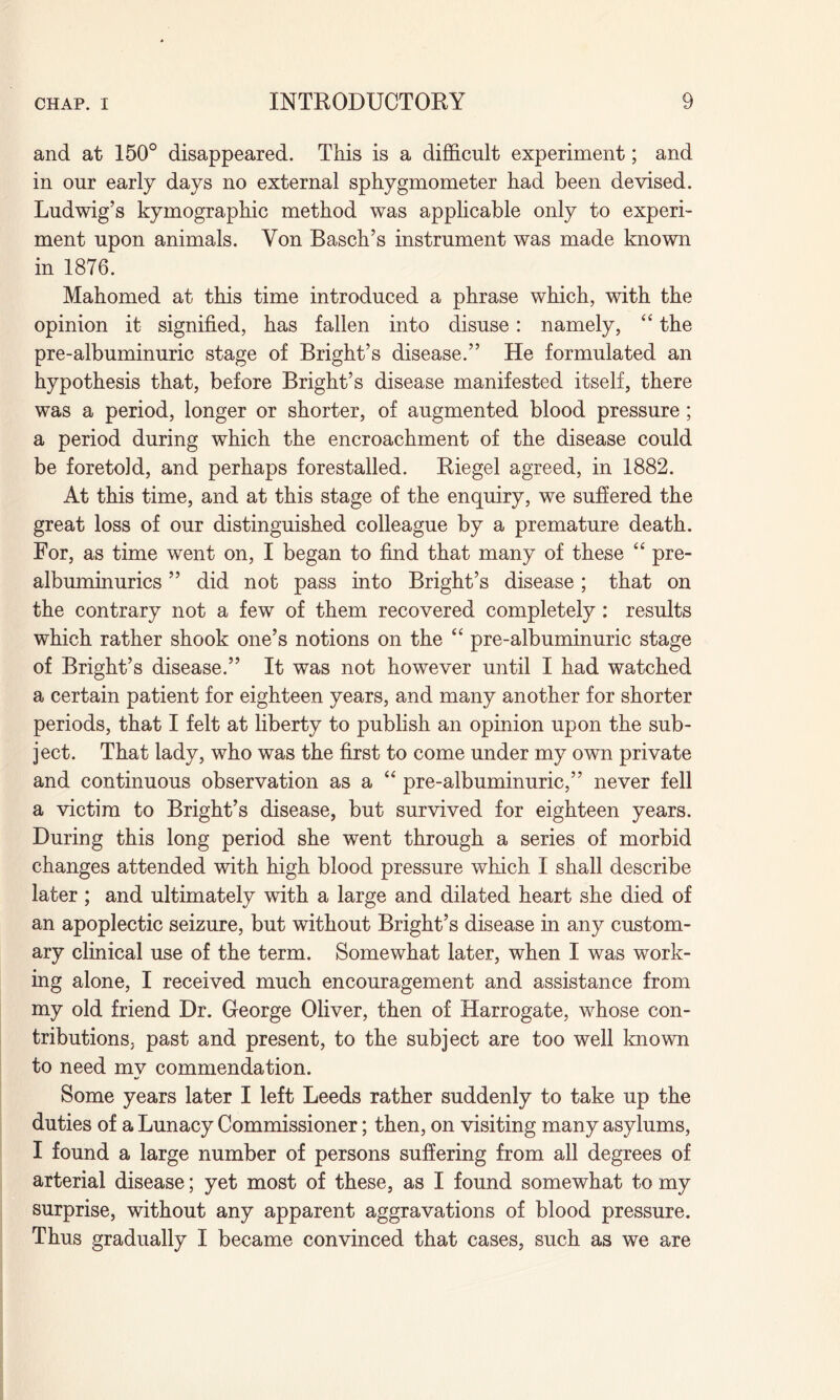 and at 150° disappeared. This is a difficult experiment; and in our early days no external sphygmometer had been devised. Ludwig’s kymographic method was applicable only to experi¬ ment upon animals. Yon Basch’s instrument was made known in 1876. Mahomed at this time introduced a phrase which, with the opinion it signified, has fallen into disuse: namely, “ the pre-albuminuric stage of Bright’s disease.” He formulated an hypothesis that, before Bright’s disease manifested itself, there was a period, longer or shorter, of augmented blood pressure; a period during which the encroachment of the disease could be foretold, and perhaps forestalled. Riegel agreed, in 1882. At this time, and at this stage of the enquiry, we suffered the great loss of our distinguished colleague by a premature death. For, as time went on, I began to find that many of these “ pre- albuminurics ” did not pass into Bright’s disease; that on the contrary not a few of them recovered completely : results which rather shook one’s notions on the “ pre-albuminuric stage of Bright’s disease.” It was not however until I had watched a certain patient for eighteen years, and many another for shorter periods, that I felt at liberty to publish an opinion upon the sub¬ ject. That lady, who was the first to come under my own private and continuous observation as a u pre-albuminuric,” never fell a victim to Bright’s disease, but survived for eighteen years. During this long period she went through a series of morbid changes attended with high blood pressure which I shall describe later; and ultimately with a large and dilated heart she died of an apoplectic seizure, but without Bright’s disease in any custom¬ ary clinical use of the term. Somewhat later, when I was work¬ ing alone, I received much encouragement and assistance from my old friend Dr. George Oliver, then of Harrogate, whose con¬ tributions, past and present, to the subject are too well known to need mv commendation. •j Some years later I left Leeds rather suddenly to take up the duties of a Lunacy Commissioner; then, on visiting many asylums, I found a large number of persons suffering from all degrees of arterial disease; yet most of these, as I found somewhat to my surprise, without any apparent aggravations of blood pressure. Thus gradually I became convinced that cases, such as we are