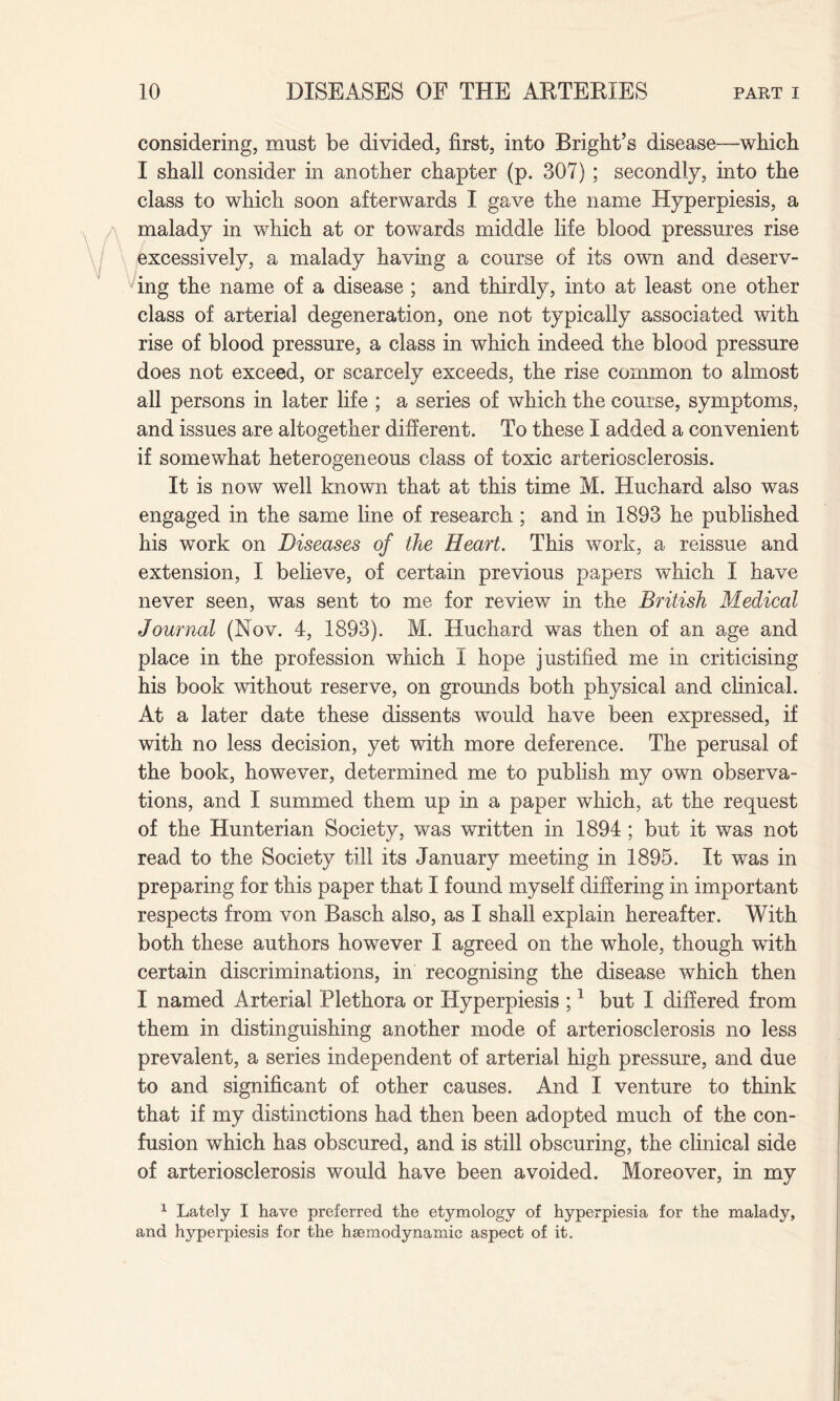 considering, must be divided, first, into Bright’s disease—which I shall consider in another chapter (p. 307) ; secondly, into the class to which soon afterwards I gave the name Hyperpiesis, a malady in which at or towards middle life blood pressures rise excessively, a malady having a course of its own and deserv¬ ing the name of a disease ; and thirdly, into at least one other class of arterial degeneration, one not typically associated with rise of blood pressure, a class in which indeed the blood pressure does not exceed, or scarcely exceeds, the rise common to almost all persons in later life ; a series of which the course, symptoms, and issues are altogether different. To these I added a convenient if somewhat heterogeneous class of toxic arteriosclerosis. It is now well known that at this time M. Huchard also was engaged in the same line of research ; and in 1893 he published his work on Diseases of the Heart. This work, a reissue and extension, I believe, of certain previous papers which I have never seen, was sent to me for review in the British Medical Journal (Nov. 4, 1893). M. Huchard was then of an age and place in the profession which I hope justified me in criticising his book without reserve, on grounds both physical and clinical. At a later date these dissents would have been expressed, if with no less decision, yet with more deference. The perusal of the book, however, determined me to publish my own observa¬ tions, and I summed them up in a paper which, at the request of the Hunterian Society, was written in 1894; but it was not read to the Society till its January meeting in 1895. It was in preparing for this paper that I found myself differing in important respects from von Basch also, as I shall explain hereafter. With both these authors however I agreed on the whole, though with certain discriminations, in recognising the disease which then I named Arterial Plethora or Hyperpiesis ;1 but I differed from them in distinguishing another mode of arteriosclerosis no less prevalent, a series independent of arterial high pressure, and due to and significant of other causes. And I venture to think that if my distinctions had then been adopted much of the con¬ fusion which has obscured, and is still obscuring, the clinical side of arteriosclerosis would have been avoided. Moreover, in my 1 Lately I have preferred the etymology of hyperpiesia for the malady, and hyperpiesis for the haemodynamic aspect of it.