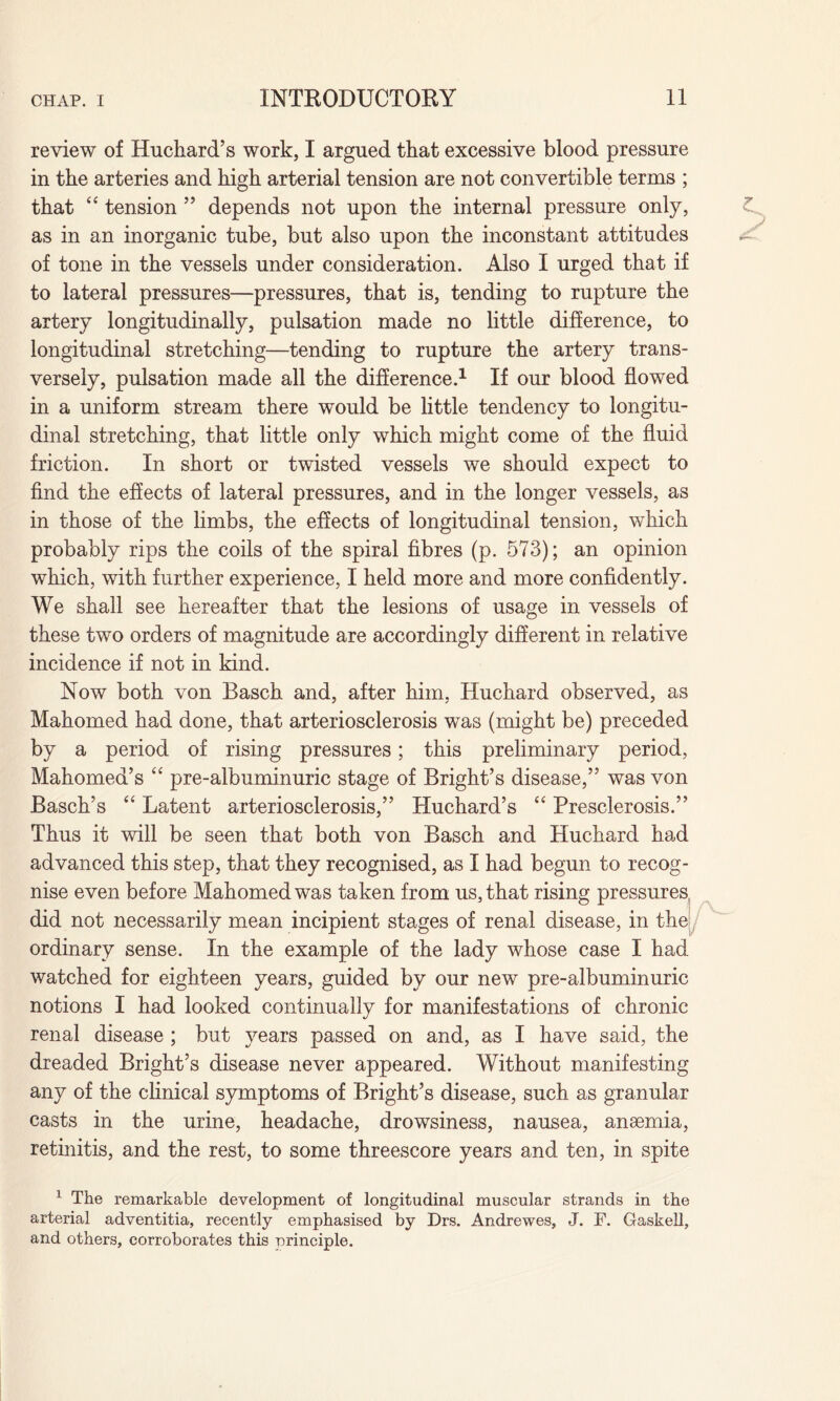 review of Huchard’s work, I argued that excessive blood pressure in tke arteries and high arterial tension are not convertible terms ; that “ tension ” depends not upon the internal pressure only, as in an inorganic tube, but also upon the inconstant attitudes of tone in the vessels under consideration. Also I urged that if to lateral pressures—pressures, that is, tending to rupture the artery longitudinally, pulsation made no little difference, to longitudinal stretching—tending to rupture the artery trans¬ versely, pulsation made all the difference.1 If our blood flowed in a uniform stream there would be little tendency to longitu¬ dinal stretching, that little only which might come of the fluid friction. In short or twisted vessels we should expect to find the effects of lateral pressures, and in the longer vessels, as in those of the limbs, the effects of longitudinal tension, which probably rips the coils of the spiral fibres (p. 573); an opinion which, with further experience, I held more and more confidently. We shall see hereafter that the lesions of usage in vessels of these two orders of magnitude are accordingly different in relative incidence if not in kind. Now both von Basch and, after him, Huchard observed, as Mahomed had done, that arteriosclerosis was (might be) preceded by a period of rising pressures; this preliminary period, Mahomed’s “ pre-albuminuric stage of Bright’s disease,” was von Basch’s “ Latent arteriosclerosis,” Huchard’s “ Presclerosis.” Thus it will be seen that both von Basch and Huchard had advanced this step, that they recognised, as I had begun to recog¬ nise even before Mahomed was taken from us, that rising pressures, did not necessarily mean incipient stages of renal disease, in the ordinary sense. In the example of the lady whose case I had watched for eighteen years, guided by our new pre-albuminuric notions I had looked continually for manifestations of chronic renal disease ; but years passed on and, as I have said, the dreaded Bright’s disease never appeared. Without manifesting any of the clinical symptoms of Bright’s disease, such as granular casts in the urine, headache, drowsiness, nausea, anaemia, retinitis, and the rest, to some threescore years and ten, in spite 1 The remarkable development of longitudinal muscular strands in the arterial adventitia, recently emphasised by Drs. Andrewes, J. F. Gaskell, and others, corroborates this nrinciple.