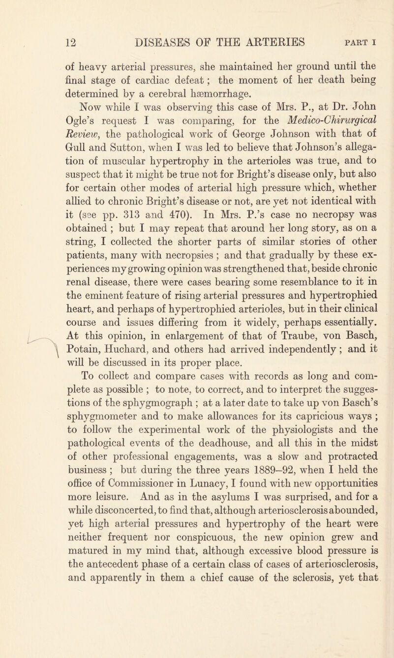 of heavy arterial pressures, she maintained her ground until the final stage of cardiac defeat; the moment of her death being determined by a cerebral haemorrhage. Now while I was observing this case of Mrs. P., at Dr. John Ogle’s request I was comparing, for the Medico-Chirurgical Review, the pathological work of George Johnson with that of Gull and Sutton, when I was led to believe that Johnson’s allega¬ tion of muscular hypertrophy in the arterioles was true, and to suspect that it might be true not for Bright’s disease only, but also for certain other modes of arterial high pressure which, whether allied to chronic Bright’s disease or not, are yet not identical with it (see pp. 313 and 470). In Mrs. P.’s case no necropsy was obtained ; but I may repeat that around her long story, as on a string, I collected the shorter parts of similar stories of other patients, many with necropsies ; and that gradually by these ex¬ periences my growing opinion was strengthened that, beside chronic renal disease, there were cases bearing some resemblance to it in the eminent feature of rising arterial pressures and hypertrophied heart, and perhaps of hypertrophied arterioles, but in their clinical course and issues differing from it widely, perhaps essentially. At this opinion, in enlargement of that of Traube, von Basch, Potain, Huchard, and others had arrived independently; and it will be discussed in its proper place. To collect and compare cases with records as long and com¬ plete as possible ; to note, to correct, and to interpret the sugges¬ tions of the sphygmograph ; at a later date to take up von Basch’s sphygmometer and to make allowances for its capricious ways ; to follow the experimental work of the physiologists and the pathological events of the deadhouse, and all this in the midst of other professional engagements, was a slow and protracted business ; but during the three years 1889—92, when I held the office of Commissioner in Lunacy, I found with new opportunities more leisure. And as in the asylums I was surprised, and for a while disconcerted, to find that, although arteriosclerosis abounded, yet high arterial pressures and hypertrophy of the heart were neither frequent nor conspicuous, the new opinion grew and matured in my mind that, although excessive blood pressure is the antecedent phase of a certain class of cases of arteriosclerosis, and apparently in them a chief cause of the sclerosis, yet that