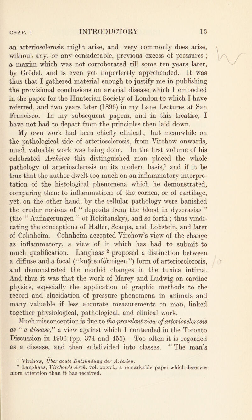 an arteriosclerosis might arise, and very commonly does arise, without any, or any considerable, previous excess of pressures ; a maxim which was not corroborated till some ten years later, by Grodel, and is even yet imperfectly apprehended. It was thus that I gathered material enough to justify me in publishing the provisional conclusions on arterial disease which I embodied in the paper for the Hunterian Society of London to which I have referred, and two years later (1896) in my Lane Lectures at San Francisco. In my subsequent papers, and in this treatise, I have not had to depart from the principles then laid down. My own work had been chiefly clinical; but meanwhile on the pathological side of arteriosclerosis, from Virchow onwards, much valuable work was being done. In the first volume of his celebrated Archives this distinguished man placed the whole pathology of arteriosclerosis on its modern basis,1 and if it be true that the author dwelt too much on an inflammatory interpre¬ tation of the histological phenomena which he demonstrated, comparing them to inflammations of the cornea, or of cartilage, yet, on the other hand, by the cellular pathology were banished the cruder notions of “ deposits from the blood in dyscrasias 55 (the “ Auflagerungen ” of Rokitansky), and so forth ; thus vindi¬ cating the conceptions of Haller, Scarpa, and Lobstein, and later of Cohnheim. Cohnheim accepted Virchow’s view of the change as inflammatory, a view of it which has had to submit to much qualification. Langhaas 2 proposed a distinction between a diffuse and a focal (“knotenformigen”) form of arteriosclerosis, and demonstrated the morbid changes in the tunica intima. And thus it was that the work of Marey and Ludwig on cardiac physics, especially the application of graphic methods to the record and elucidation of pressure phenomena in animals and many valuable if less accurate measurements on man, linked together physiological, pathological, and clinical work. Much misconception is due to the 'prevalent view of arteriosclerosis as u a disease,” a view against which I contended in the Toronto Discussion in 1906 (pp. 374 and 455). Too often it is regarded as a disease, and then subdivided into classes. “ The man’s 1 Virchow, fiber acute Entzundung der Arterien. 2 Langhaas, Virchow's Arch. vol. xxxvi., a remarkable paper which deserves more attention than it has received.