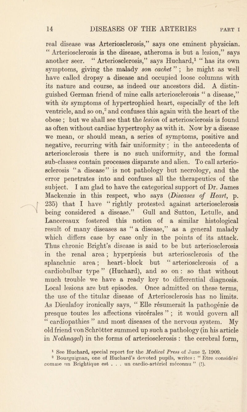 real disease was Arteriosclerosis/5 says one eminent physician. “ Arteriosclerosis is the disease, atheroma is but a lesion,55 says another seer. “ Arteriosclerosis,” says Huchard,1 “ has its own symptoms, giving the malady son cachet ” ; he might as well have called dropsy a disease and occupied loose columns with its nature and course, as indeed our ancestors did. A distin¬ guished German friend of mine calls arteriosclerosis “ a disease,” with its symptoms of hypertrophied heart, especially of the left ventricle, and so on,2 and confuses this again with the heart of the obese ; but we shall see that the lesion of arteriosclerosis is found as often without cardiac hypertrophy as with it. Now by a disease we mean, or should mean, a series of symptoms, positive and negative, recurring with fair uniformity: in the antecedents of arteriosclerosis there is no such uniformity, and the formal sub-classes contain processes disparate and alien. To call arterio¬ sclerosis “a disease” is not pathology but necrology, and the error penetrates into and confuses all the therapeutics of the subject. I am glad to have the categorical support of Dr. James Mackenzie in this respect, who says (Diseases of Heart, p. 235) that I have “ rightly protested against arteriosclerosis being considered a disease.” Gull and Sutton, Letulle, and Lancereaux fostered this notion of a similar histological result of many diseases as “ a disease,” as a general malady which differs case by case only in the points of its attack. Thus chronic Bright’s disease is said to be but arteriosclerosis in the renal area; hyperpiesis but arteriosclerosis of the splanchnic area; heart-block but “ arteriosclerosis of a cardiobulbar type ” (Huchard), and so on : so that without much trouble we have a ready key to differential diagnosis. Local lesions are but episodes. Once admitted on these terms, the use of the titular disease of Arteriosclerosis has no limits. As Dieulafoy ironically says, “ Elle resumerait la pathogenie de presque toutes les affections viscerales ” ; it would govern all “ cardiopathies ” and most diseases of the nervous system. My old friend von Schrotter summed up such a pathology (in his article in Nothnagel) in the forms of arteriosclerosis : the cerebral form, 1 See Huchard, special report for the Medical Press of June 2, 1909. 2 Bourguignan, one of Hucliard’s devoted pupils, writes : “ Etre considere eomme un Brightique est . . , un cardio-arteriel meconnu ” (!).