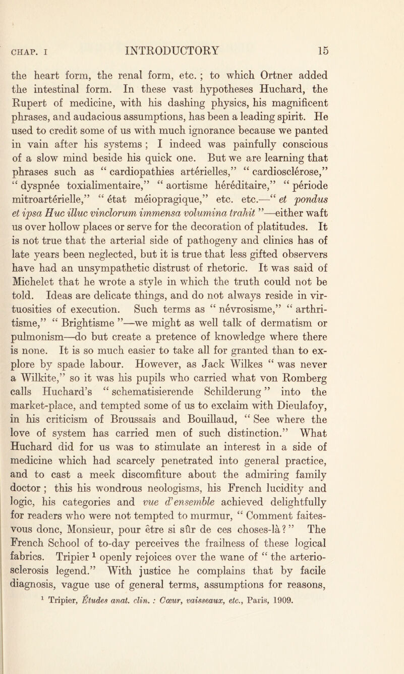 the heart form, the renal form, etc. ; to which Ortner added the intestinal form. In these vast hypotheses Huchard, the Rupert of medicine, with his dashing physics, his magnificent phrases, and audacious assumptions, has been a leading spirit. He used to credit some of us with much ignorance because we panted in vain after his systems ; I indeed was painfully conscious of a slow mind beside his quick one. But we are learning that phrases such as “ cardiopathies arterielles,” “ cardiosclerose,” “ dyspnee toxialimentaire,” “ aortisme hereditaire,” “ periode mitroarterielle,” “ etat meiopragique,” etc. etc.—“ et pondus et ipsa Hue illuc vinclorum immensa volumina trahit ”—either waft us over hollow places or serve for the decoration of platitudes. It is not true that the arterial side of pathogeny and clinics has of late years been neglected, but it is true that less gifted observers have had an unsympathetic distrust of rhetoric. It was said of Michelet that he wrote a stvle in which the truth could not be «/ told. Ideas are delicate things, and do not always reside in vir¬ tuosities of execution. Such terms as “ nevrosisme,” “ arthri- tisme,” “ Brightisme ”—we might as well talk of dermatism or pulmonism—do but create a pretence of knowledge where there is none. It is so much easier to take all for granted than to ex¬ plore by spade labour. However, as Jack Wilkes “ was never a Wilkite,” so it was his pupils who carried what von Romberg calls Huchard’s “ schematisierende Schilderung ” into the market-place, and tempted some of us to exclaim with Dieulafoy, in his criticism of Broussais and Bouillaud, “ See where the love of system has carried men of such distinction.” What Huchard did for us was to stimulate an interest in a side of medicine which had scarcely penetrated into general practice, and to cast a meek discomfiture about the admiring family doctor; this his wondrous neologisms, his French lucidity and logic, his categories and vue d’ ensemble achieved delightfully for readers who were not tempted to murmur, “ Comment faites- vous done, Monsieur, pour etre si sur de ces choses-la?” The French School of to-day perceives the frailness of these logical fabrics. Tripier 1 openly rejoices over the wane of “ the arterio¬ sclerosis legend.” With justice he complains that by facile diagnosis, vague use of general terms, assumptions for reasons, 1 Tripier, Etudes anat. din. : Occur, vaisseaux, etc., Paris, 1909.