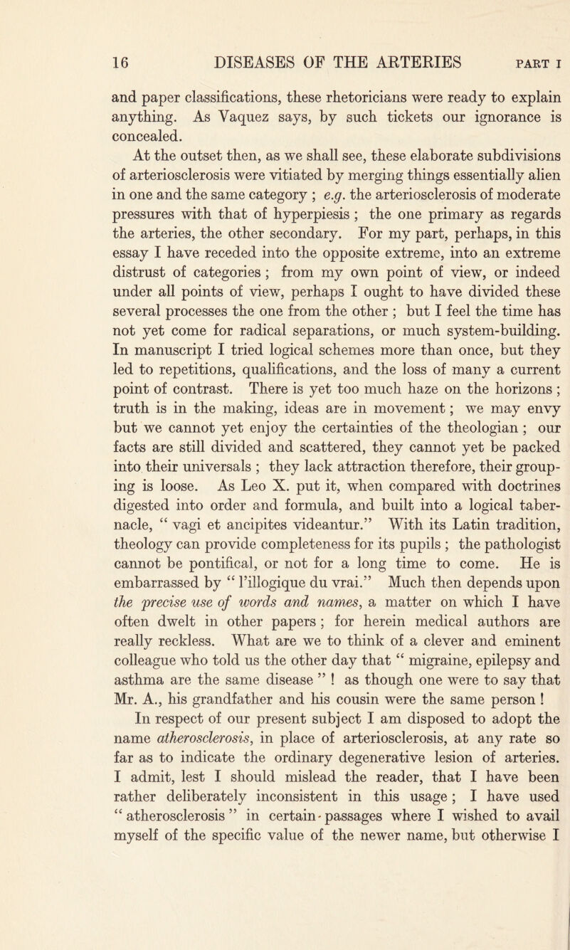 and paper classifications, these rhetoricians were ready to explain anything. As Vaquez says, by such tickets our ignorance is concealed. At the outset then, as we shall see, these elaborate subdivisions of arteriosclerosis were vitiated by merging things essentially alien in one and the same category ; e.g. the arteriosclerosis of moderate pressures with that of hyperpiesis; the one primary as regards the arteries, the other secondary. For my part, perhaps, in this essay I have receded into the opposite extreme, into an extreme distrust of categories; from my own point of view, or indeed under all points of view, perhaps I ought to have divided these several processes the one from the other ; but I feel the time has not yet come for radical separations, or much system-building. In manuscript I tried logical schemes more than once, but they led to repetitions, qualifications, and the loss of many a current point of contrast. There is yet too much haze on the horizons ; truth is in the making, ideas are in movement; we may envy but we cannot yet enjoy the certainties of the theologian; our facts are still divided and scattered, they cannot yet be packed into their universals ; they lack attraction therefore, their group¬ ing is loose. As Leo X. put it, when compared with doctrines digested into order and formula, and built into a logical taber¬ nacle, “ vagi et ancipites videantur.” With its Latin tradition, theology can provide completeness for its pupils ; the pathologist cannot be pontifical, or not for a long time to come. He is embarrassed by “ Fillogique du vrai.” Much then depends upon the 'precise use of words and names, a matter on which I have often dwelt in other papers; for herein medical authors are really reckless. What are we to think of a clever and eminent colleague who told us the other day that “ migraine, epilepsy and asthma are the same disease ” ! as though one were to say that Mr. A., his grandfather and his cousin were the same person ! In respect of our present subject I am disposed to adopt the name atherosclerosis, in place of arteriosclerosis, at any rate so far as to indicate the ordinary degenerative lesion of arteries. I admit, lest I should mislead the reader, that I have been rather deliberately inconsistent in this usage ; I have used “atherosclerosis” in certain - passages where I wished to avail myself of the specific value of the newer name, but otherwise I