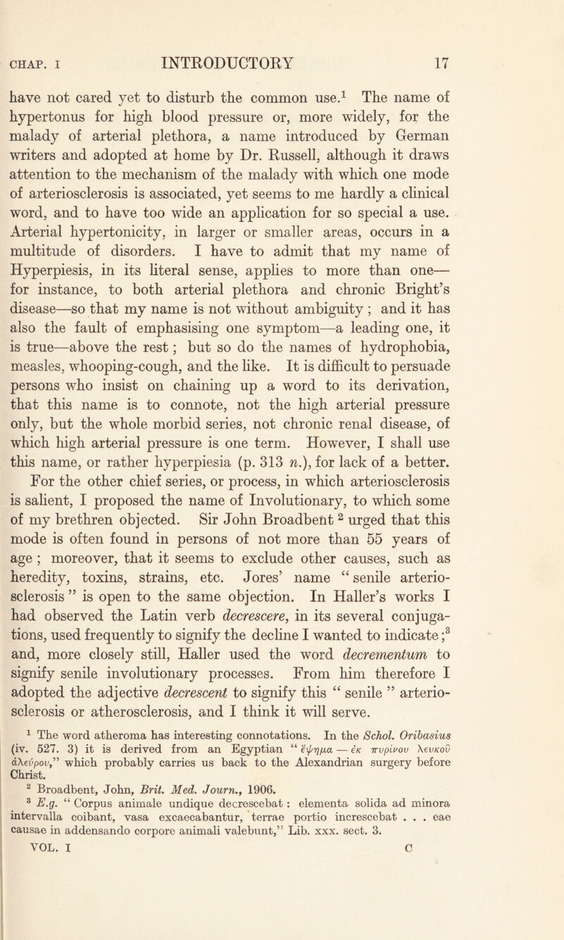 have not cared yet to disturb the common use.1 The name of hypertonus for high blood pressure or, more widely, for the malady of arterial plethora, a name introduced by German writers and adopted at home by Dr. Russell, although it draws attention to the mechanism of the malady with which one mode of arteriosclerosis is associated, yet seems to me hardly a clinical word, and to have too wide an application for so special a use. Arterial hypertonicity, in larger or smaller areas, occurs in a multitude of disorders. I have to admit that my name of Hyperpiesis, in its literal sense, applies to more than one— for instance, to both arterial plethora and chronic Bright’s disease—so that my name is not without ambiguity ; and it has also the fault of emphasising one symptom—a leading one, it is true—above the rest; but so do the names of hydrophobia, measles, whooping-cough, and the like. It is difficult to persuade persons who insist on chaining up a word to its derivation, that this name is to connote, not the high arterial pressure only, but the whole morbid series, not chronic renal disease, of which high arterial pressure is one term. However, I shall use this name, or rather hyperpiesia (p. 313 n.), for lack of a better. For the other chief series, or process, in which arteriosclerosis is salient, I proposed the name of Involutionary, to which some of my brethren objected. Sir John Broadbent 2 urged that this mode is often found in persons of not more than 55 years of age ; moreover, that it seems to exclude other causes, such as heredity, toxins, strains, etc. Jores’ name “ senile arterio¬ sclerosis ” is open to the same objection. In Haller’s works I had observed the Latin verb decrescere, in its several conjuga¬ tions, used frequently to signify the decline I wanted to indicate ;3 and, more closely still, Haller used the word decrementum to signify senile involutionary processes. From him therefore I adopted the adjective decrescent to signify this “ senile ” arterio¬ sclerosis or atherosclerosis, and I think it will serve. 1 The word atheroma has interesting connotations. In the Schol. Oribasius (iv. 527. 3) it is derived from an Egyptian “ e\pr)fxa — e/c irupivov AevxoO aXeijpov,” which probably carries us back to the Alexandrian surgery before Christ. 2 Broadbent, John, Brit. Med. Journ., 1906. 3 E.g. “ Corpus animale undique decrescebat : elementa solida ad minora intervalla coibant, vasa excaecabantur, terrae portio increscebat . . . eae causae in addensando corpore animali valebunt,” Lib. xxx. sect. 3. VOL. I C