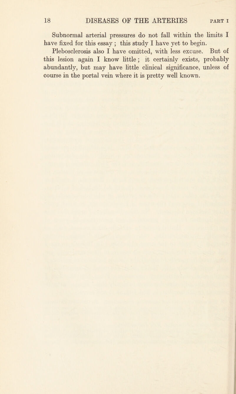 Subnormal arterial pressures do not fall within the limits I have fixed for this essay ; this study I have yet to begin. Plebosclerosis also I have omitted, with less excuse. But of this lesion again I know little; it certainly exists, probably abundantly, but may have little clinical significance, unless of course in the portal vein where it is pretty well known.