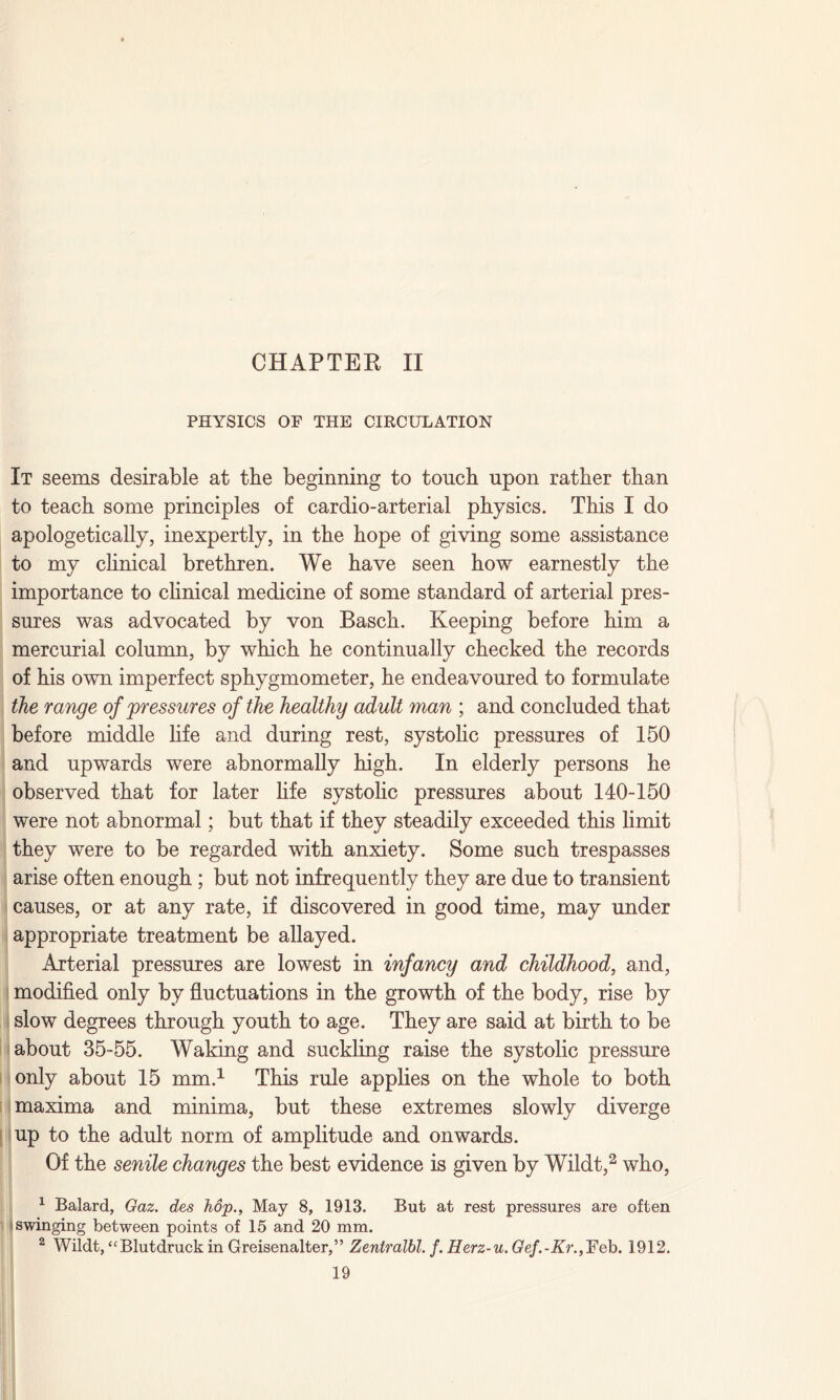 CHAPTER II PHYSICS OF THE CIRCULATION It seems desirable at the beginning to touch upon rather than to teach some principles of cardio-arterial physics. This I do apologetically, inexpertly, in the hope of giving some assistance to my clinical brethren. We have seen how earnestly the importance to clinical medicine of some standard of arterial pres¬ sures was advocated by von Basch. Keeping before him a mercurial column, by which he continually checked the records of his own imperfect sphygmometer, he endeavoured to formulate the range of 'pressures of the healthy adult man ; and concluded that before middle life and during rest, systolic pressures of 150 and upwards were abnormally high. In elderly persons he observed that for later life systolic pressures about 140-150 were not abnormal; but that if they steadily exceeded this limit they were to be regarded with anxiety. Some such trespasses arise often enough ; but not infrequently they are due to transient causes, or at any rate, if discovered in good time, may under appropriate treatment be allayed. Arterial pressures are lowest in infancy and childhood, and, modified only by fluctuations in the growth of the body, rise by slow degrees through youth to age. They are said at birth to be about 35-55. Waking and suckling raise the systolic pressure only about 15 mm.1 This rule applies on the whole to both maxima and minima, but these extremes slowly diverge up to the adult norm of amplitude and onwards. Of the senile changes the best evidence is given by Wildt,2 who, 1 Balard, Gaz. des hop., May 8, 1913. But at rest pressures are often swinging between points of 15 and 20 mm. 2 Wildt, “Blutdruck in Greisenalter,” Zentralbl. f. Herz-u.Gef.-Kr.,~Feb. 1912.