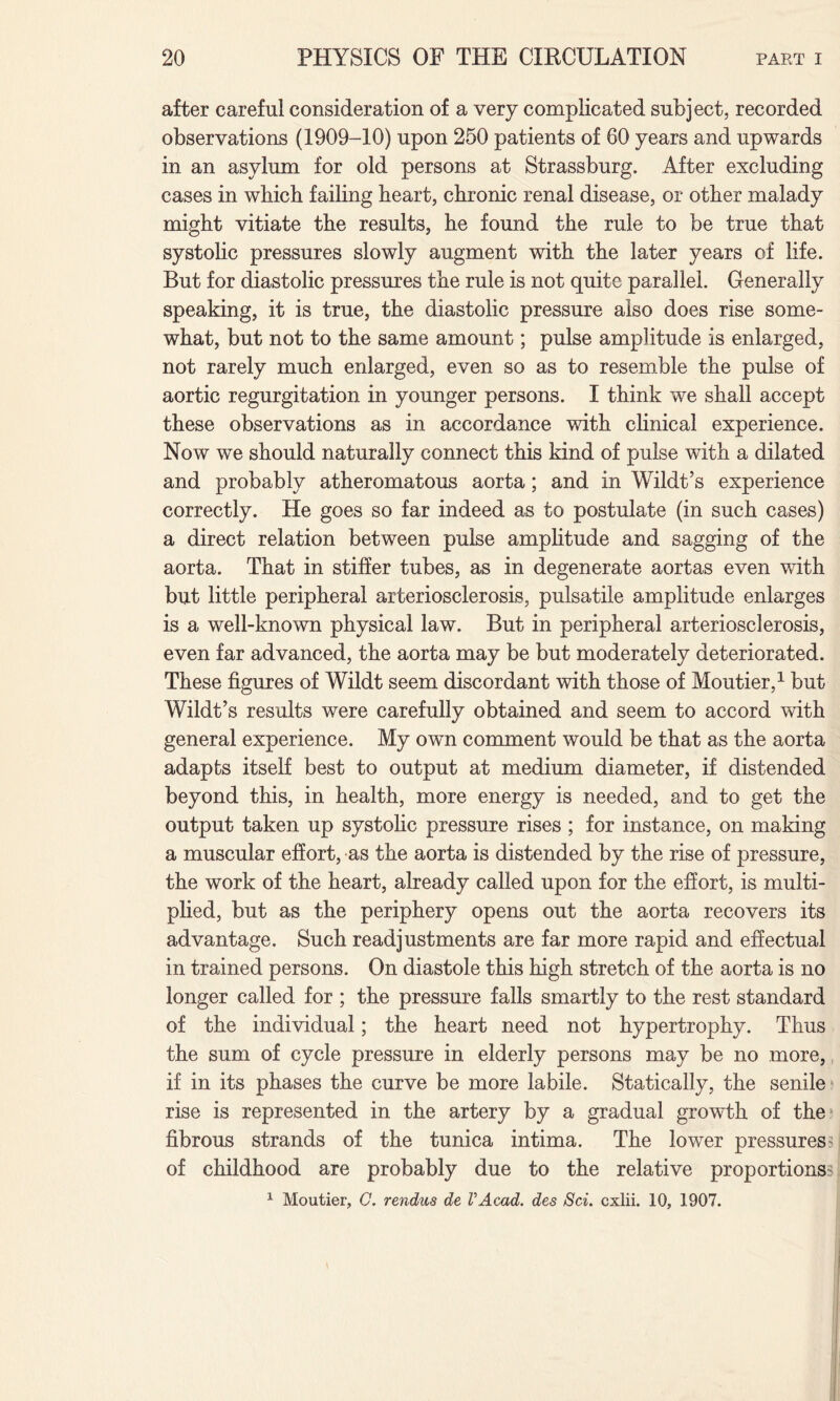after careful consideration of a very complicated subject, recorded observations (1909-10) upon 250 patients of 60 years and upwards in an asylum for old persons at Strassburg. After excluding cases in which failing heart, chronic renal disease, or other malady might vitiate the results, he found the rule to be true that systolic pressures slowly augment with the later years of life. But for diastolic pressures the rule is not quite parallel. Generally speaking, it is true, the diastolic pressure also does rise some¬ what, but not to the same amount; pulse amplitude is enlarged, not rarely much enlarged, even so as to resemble the pulse of aortic regurgitation in younger persons. I think we shall accept these observations as in accordance with clinical experience. Now we should naturally connect this kind of pulse with a dilated and probably atheromatous aorta; and in Wildt’s experience correctly. He goes so far indeed as to postulate (in such cases) a direct relation between pulse amplitude and sagging of the aorta. That in stiffer tubes, as in degenerate aortas even with but little peripheral arteriosclerosis, pulsatile amplitude enlarges is a well-known physical law. But in peripheral arteriosclerosis, even far advanced, the aorta may be but moderately deteriorated. These figures of Wildt seem discordant with those of Moutier,1 but Wildt’s results were carefully obtained and seem to accord with general experience. My own comment would be that as the aorta adapts itself best to output at medium diameter, if distended beyond this, in health, more energy is needed, and to get the output taken up systolic pressure rises ; for instance, on making a muscular effort, as the aorta is distended by the rise of pressure, the work of the heart, already called upon for the effort, is multi¬ plied, but as the periphery opens out the aorta recovers its advantage. Such readjustments are far more rapid and effectual in trained persons. On diastole this high stretch of the aorta is no longer called for ; the pressure falls smartly to the rest standard of the individual; the heart need not hypertrophy. Thus the sum of cycle pressure in elderly persons may be no more, if in its phases the curve be more labile. Statically, the senile rise is represented in the artery by a gradual growth of the1 fibrous strands of the tunica intima. The lower pressures ^ of childhood are probably due to the relative proportions- 1 Moutier, G. rendus de VAcad. des Sci. cxlii. 10, 1907.