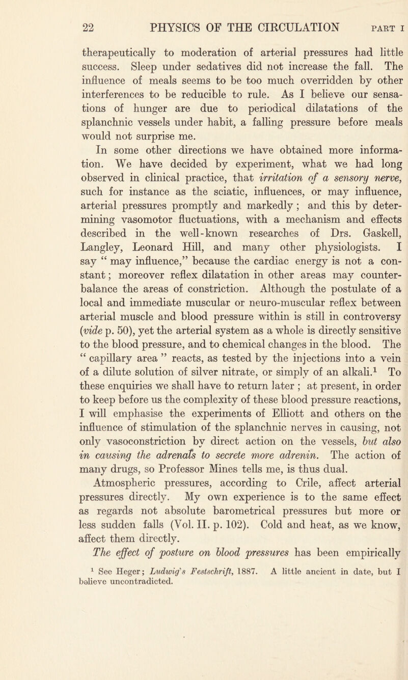 therapeutically to moderation of arterial pressures had little success. Sleep under sedatives did not increase the fall. The influence of meals seems to be too much overridden by other interferences to be reducible to rule. As I believe our sensa¬ tions of hunger are due to periodical dilatations of the splanchnic vessels under habit, a falling pressure before meals would not surprise me. In some other directions we have obtained more informa¬ tion. We have decided by experiment, what we had long observed in clinical practice, that irritation of a sensory nerve, such for instance as the sciatic, influences, or may influence, arterial pressures promptly and markedly ; and this by deter¬ mining vasomotor fluctuations, with a mechanism and effects described in the well-known researches of Drs. Gaskell, Langley, Leonard Hill, and many other physiologists. I say 44 may influence,” because the cardiac energy is not a con¬ stant ; moreover reflex dilatation in other areas may counter¬ balance the areas of constriction. Although the postulate of a local and immediate muscular or neuro-muscular reflex between arterial muscle and blood pressure within is still in controversy (vide p. 50), yet the arterial system as a whole is directly sensitive to the blood pressure, and to chemical changes in the blood. The 44 capillary area ” reacts, as tested by the injections into a vein of a dilute solution of silver nitrate, or simply of an alkali.1 To these enquiries we shall have to return later ; at present, in order to keep before us the complexity of these blood pressure reactions, I will emphasise the experiments of Elliott and others on the influence of stimulation of the splanchnic nerves in causing, not only vasoconstriction by direct action on the vessels, but also in causing the adrenals to secrete more adrenin. The action of many drugs, so Professor Mines tells me, is thus dual. Atmospheric pressures, according to Crile, affect arterial pressures directly. My own experience is to the same effect as regards not absolute barometrical pressures but more or less sudden falls (Vol. II. p. 102). Cold and heat, as we know, affect them directly. The effect of posture on blood pressures has been empirically 1 See Heger; Ludwig's Festschrift, 1887. A little ancient in date, but I believe uncontradicted.